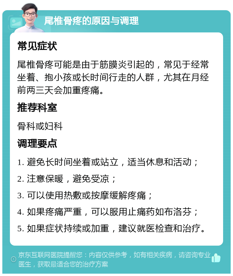 尾椎骨疼的原因与调理 常见症状 尾椎骨疼可能是由于筋膜炎引起的，常见于经常坐着、抱小孩或长时间行走的人群，尤其在月经前两三天会加重疼痛。 推荐科室 骨科或妇科 调理要点 1. 避免长时间坐着或站立，适当休息和活动； 2. 注意保暖，避免受凉； 3. 可以使用热敷或按摩缓解疼痛； 4. 如果疼痛严重，可以服用止痛药如布洛芬； 5. 如果症状持续或加重，建议就医检查和治疗。