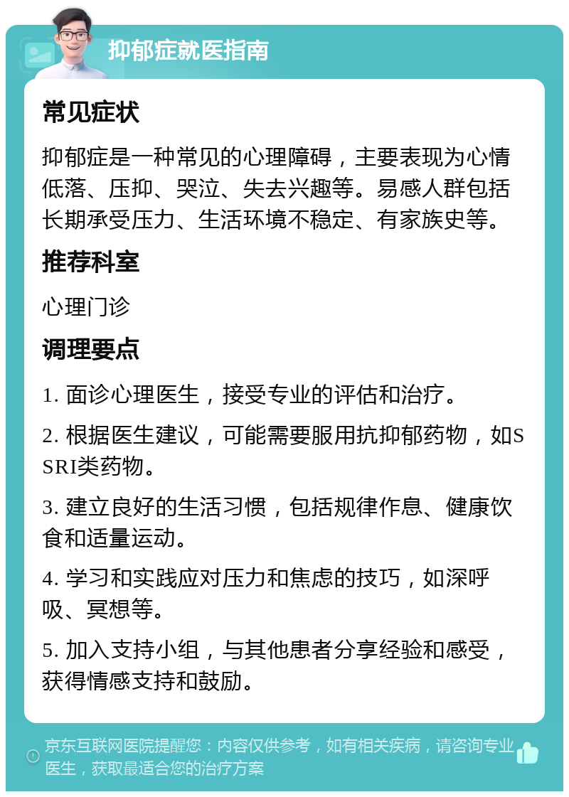 抑郁症就医指南 常见症状 抑郁症是一种常见的心理障碍，主要表现为心情低落、压抑、哭泣、失去兴趣等。易感人群包括长期承受压力、生活环境不稳定、有家族史等。 推荐科室 心理门诊 调理要点 1. 面诊心理医生，接受专业的评估和治疗。 2. 根据医生建议，可能需要服用抗抑郁药物，如SSRI类药物。 3. 建立良好的生活习惯，包括规律作息、健康饮食和适量运动。 4. 学习和实践应对压力和焦虑的技巧，如深呼吸、冥想等。 5. 加入支持小组，与其他患者分享经验和感受，获得情感支持和鼓励。