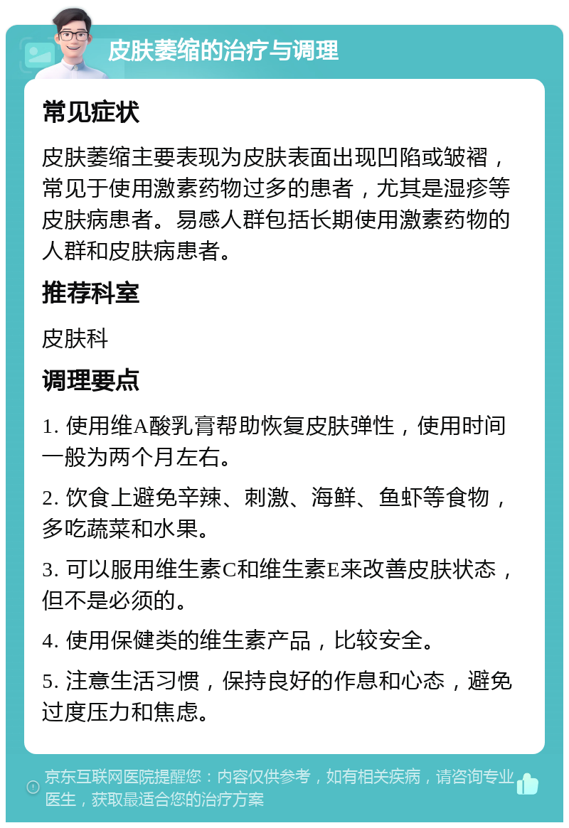 皮肤萎缩的治疗与调理 常见症状 皮肤萎缩主要表现为皮肤表面出现凹陷或皱褶，常见于使用激素药物过多的患者，尤其是湿疹等皮肤病患者。易感人群包括长期使用激素药物的人群和皮肤病患者。 推荐科室 皮肤科 调理要点 1. 使用维A酸乳膏帮助恢复皮肤弹性，使用时间一般为两个月左右。 2. 饮食上避免辛辣、刺激、海鲜、鱼虾等食物，多吃蔬菜和水果。 3. 可以服用维生素C和维生素E来改善皮肤状态，但不是必须的。 4. 使用保健类的维生素产品，比较安全。 5. 注意生活习惯，保持良好的作息和心态，避免过度压力和焦虑。