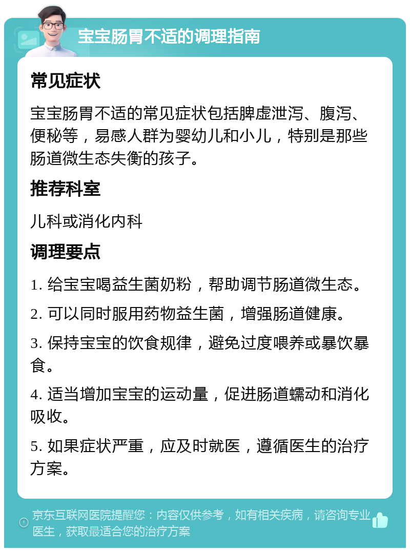 宝宝肠胃不适的调理指南 常见症状 宝宝肠胃不适的常见症状包括脾虚泄泻、腹泻、便秘等，易感人群为婴幼儿和小儿，特别是那些肠道微生态失衡的孩子。 推荐科室 儿科或消化内科 调理要点 1. 给宝宝喝益生菌奶粉，帮助调节肠道微生态。 2. 可以同时服用药物益生菌，增强肠道健康。 3. 保持宝宝的饮食规律，避免过度喂养或暴饮暴食。 4. 适当增加宝宝的运动量，促进肠道蠕动和消化吸收。 5. 如果症状严重，应及时就医，遵循医生的治疗方案。