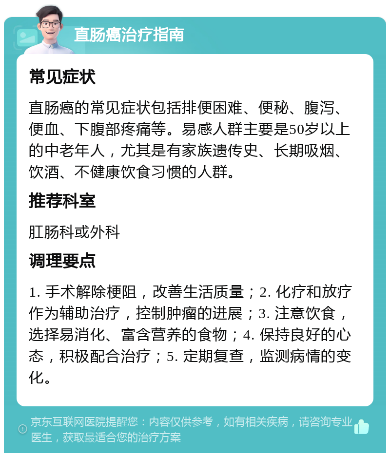 直肠癌治疗指南 常见症状 直肠癌的常见症状包括排便困难、便秘、腹泻、便血、下腹部疼痛等。易感人群主要是50岁以上的中老年人，尤其是有家族遗传史、长期吸烟、饮酒、不健康饮食习惯的人群。 推荐科室 肛肠科或外科 调理要点 1. 手术解除梗阻，改善生活质量；2. 化疗和放疗作为辅助治疗，控制肿瘤的进展；3. 注意饮食，选择易消化、富含营养的食物；4. 保持良好的心态，积极配合治疗；5. 定期复查，监测病情的变化。