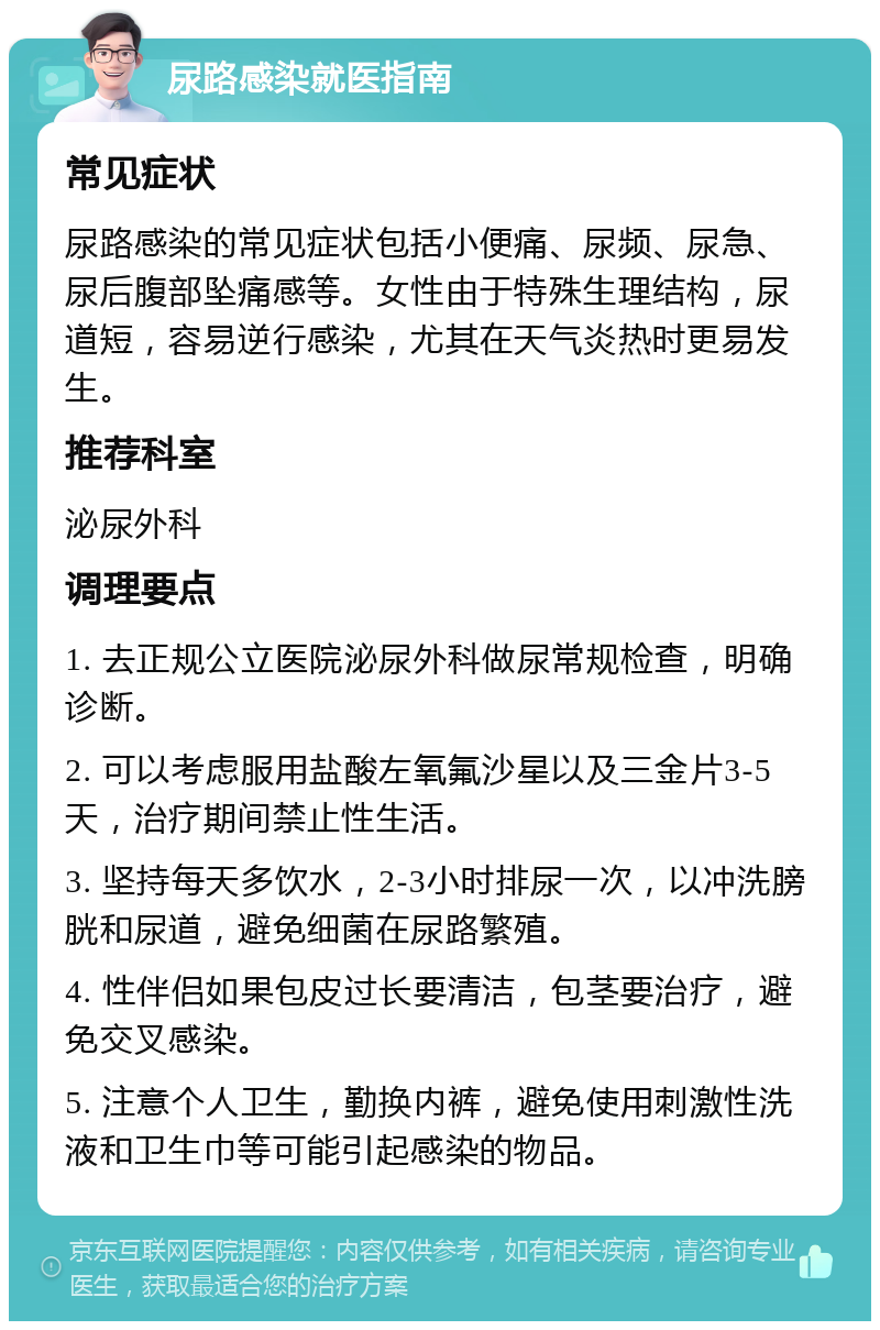 尿路感染就医指南 常见症状 尿路感染的常见症状包括小便痛、尿频、尿急、尿后腹部坠痛感等。女性由于特殊生理结构，尿道短，容易逆行感染，尤其在天气炎热时更易发生。 推荐科室 泌尿外科 调理要点 1. 去正规公立医院泌尿外科做尿常规检查，明确诊断。 2. 可以考虑服用盐酸左氧氟沙星以及三金片3-5天，治疗期间禁止性生活。 3. 坚持每天多饮水，2-3小时排尿一次，以冲洗膀胱和尿道，避免细菌在尿路繁殖。 4. 性伴侣如果包皮过长要清洁，包茎要治疗，避免交叉感染。 5. 注意个人卫生，勤换内裤，避免使用刺激性洗液和卫生巾等可能引起感染的物品。