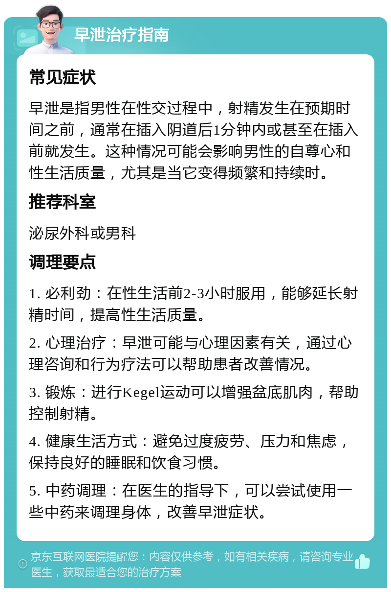 早泄治疗指南 常见症状 早泄是指男性在性交过程中，射精发生在预期时间之前，通常在插入阴道后1分钟内或甚至在插入前就发生。这种情况可能会影响男性的自尊心和性生活质量，尤其是当它变得频繁和持续时。 推荐科室 泌尿外科或男科 调理要点 1. 必利劲：在性生活前2-3小时服用，能够延长射精时间，提高性生活质量。 2. 心理治疗：早泄可能与心理因素有关，通过心理咨询和行为疗法可以帮助患者改善情况。 3. 锻炼：进行Kegel运动可以增强盆底肌肉，帮助控制射精。 4. 健康生活方式：避免过度疲劳、压力和焦虑，保持良好的睡眠和饮食习惯。 5. 中药调理：在医生的指导下，可以尝试使用一些中药来调理身体，改善早泄症状。