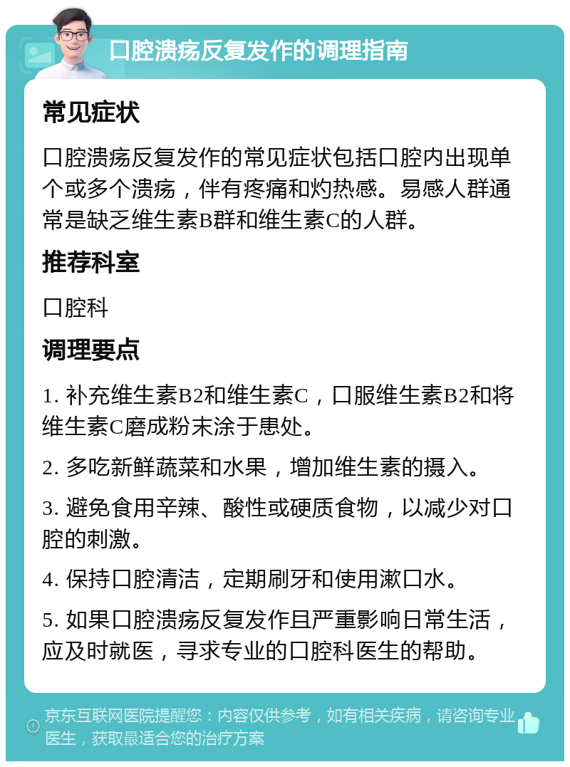 口腔溃疡反复发作的调理指南 常见症状 口腔溃疡反复发作的常见症状包括口腔内出现单个或多个溃疡，伴有疼痛和灼热感。易感人群通常是缺乏维生素B群和维生素C的人群。 推荐科室 口腔科 调理要点 1. 补充维生素B2和维生素C，口服维生素B2和将维生素C磨成粉末涂于患处。 2. 多吃新鲜蔬菜和水果，增加维生素的摄入。 3. 避免食用辛辣、酸性或硬质食物，以减少对口腔的刺激。 4. 保持口腔清洁，定期刷牙和使用漱口水。 5. 如果口腔溃疡反复发作且严重影响日常生活，应及时就医，寻求专业的口腔科医生的帮助。