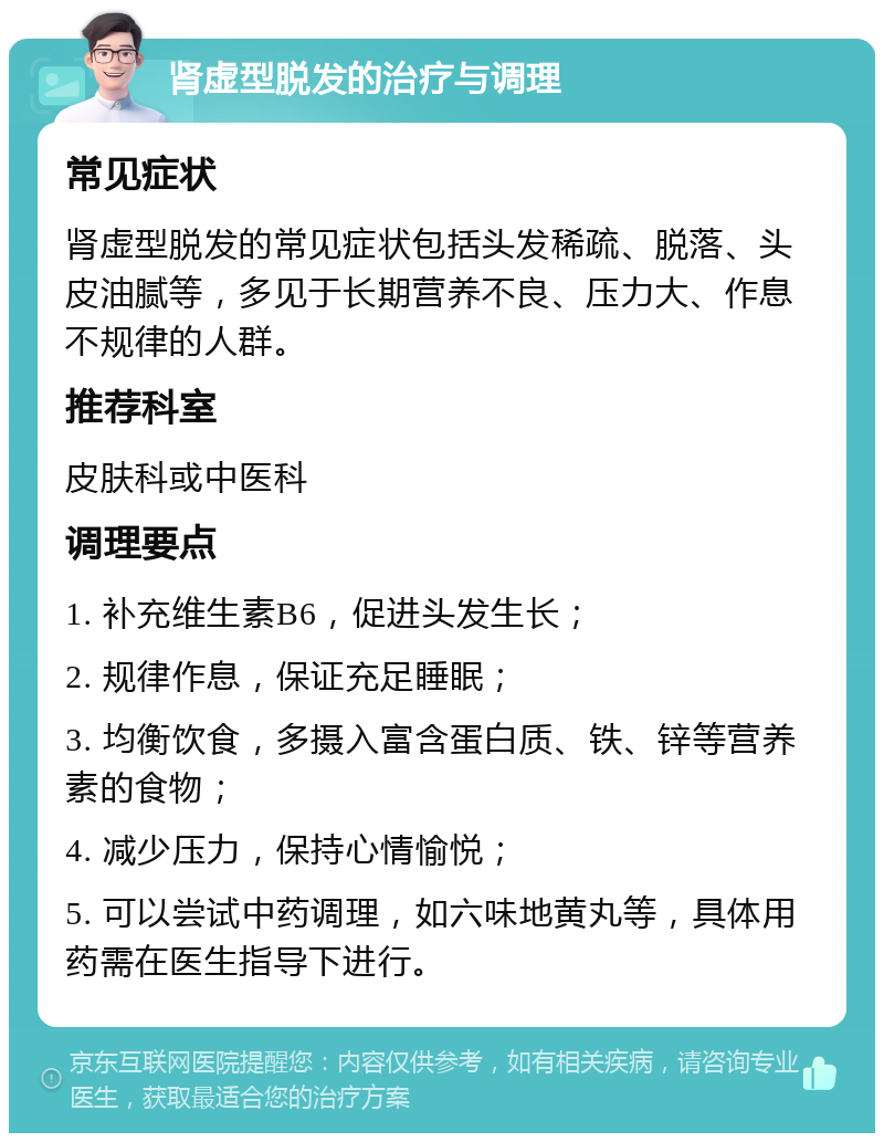 肾虚型脱发的治疗与调理 常见症状 肾虚型脱发的常见症状包括头发稀疏、脱落、头皮油腻等，多见于长期营养不良、压力大、作息不规律的人群。 推荐科室 皮肤科或中医科 调理要点 1. 补充维生素B6，促进头发生长； 2. 规律作息，保证充足睡眠； 3. 均衡饮食，多摄入富含蛋白质、铁、锌等营养素的食物； 4. 减少压力，保持心情愉悦； 5. 可以尝试中药调理，如六味地黄丸等，具体用药需在医生指导下进行。