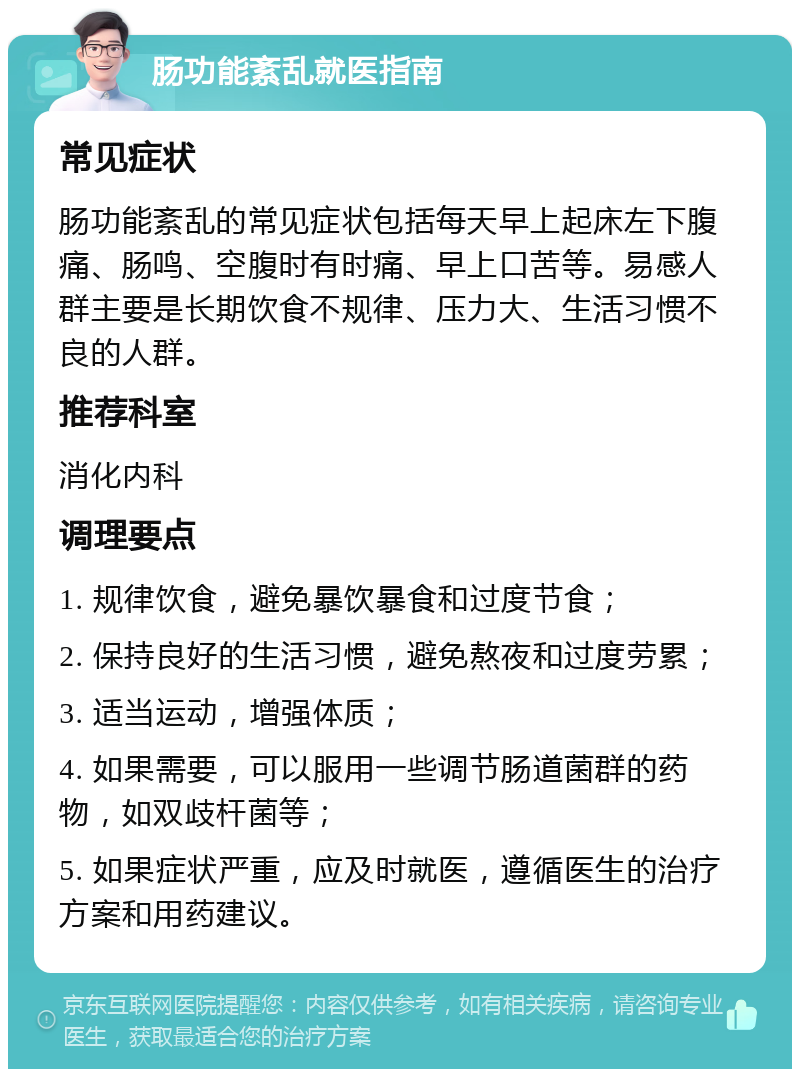 肠功能紊乱就医指南 常见症状 肠功能紊乱的常见症状包括每天早上起床左下腹痛、肠鸣、空腹时有时痛、早上口苦等。易感人群主要是长期饮食不规律、压力大、生活习惯不良的人群。 推荐科室 消化内科 调理要点 1. 规律饮食，避免暴饮暴食和过度节食； 2. 保持良好的生活习惯，避免熬夜和过度劳累； 3. 适当运动，增强体质； 4. 如果需要，可以服用一些调节肠道菌群的药物，如双歧杆菌等； 5. 如果症状严重，应及时就医，遵循医生的治疗方案和用药建议。