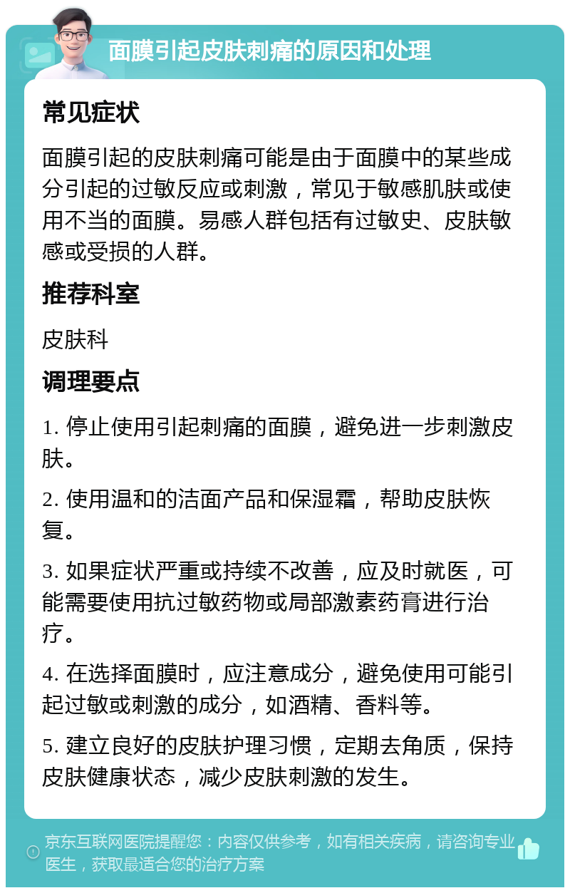 面膜引起皮肤刺痛的原因和处理 常见症状 面膜引起的皮肤刺痛可能是由于面膜中的某些成分引起的过敏反应或刺激，常见于敏感肌肤或使用不当的面膜。易感人群包括有过敏史、皮肤敏感或受损的人群。 推荐科室 皮肤科 调理要点 1. 停止使用引起刺痛的面膜，避免进一步刺激皮肤。 2. 使用温和的洁面产品和保湿霜，帮助皮肤恢复。 3. 如果症状严重或持续不改善，应及时就医，可能需要使用抗过敏药物或局部激素药膏进行治疗。 4. 在选择面膜时，应注意成分，避免使用可能引起过敏或刺激的成分，如酒精、香料等。 5. 建立良好的皮肤护理习惯，定期去角质，保持皮肤健康状态，减少皮肤刺激的发生。