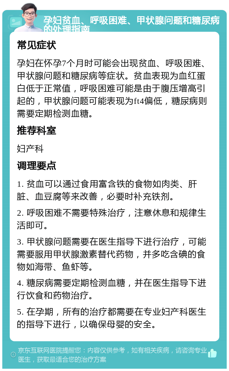 孕妇贫血、呼吸困难、甲状腺问题和糖尿病的处理指南 常见症状 孕妇在怀孕7个月时可能会出现贫血、呼吸困难、甲状腺问题和糖尿病等症状。贫血表现为血红蛋白低于正常值，呼吸困难可能是由于腹压增高引起的，甲状腺问题可能表现为ft4偏低，糖尿病则需要定期检测血糖。 推荐科室 妇产科 调理要点 1. 贫血可以通过食用富含铁的食物如肉类、肝脏、血豆腐等来改善，必要时补充铁剂。 2. 呼吸困难不需要特殊治疗，注意休息和规律生活即可。 3. 甲状腺问题需要在医生指导下进行治疗，可能需要服用甲状腺激素替代药物，并多吃含碘的食物如海带、鱼虾等。 4. 糖尿病需要定期检测血糖，并在医生指导下进行饮食和药物治疗。 5. 在孕期，所有的治疗都需要在专业妇产科医生的指导下进行，以确保母婴的安全。