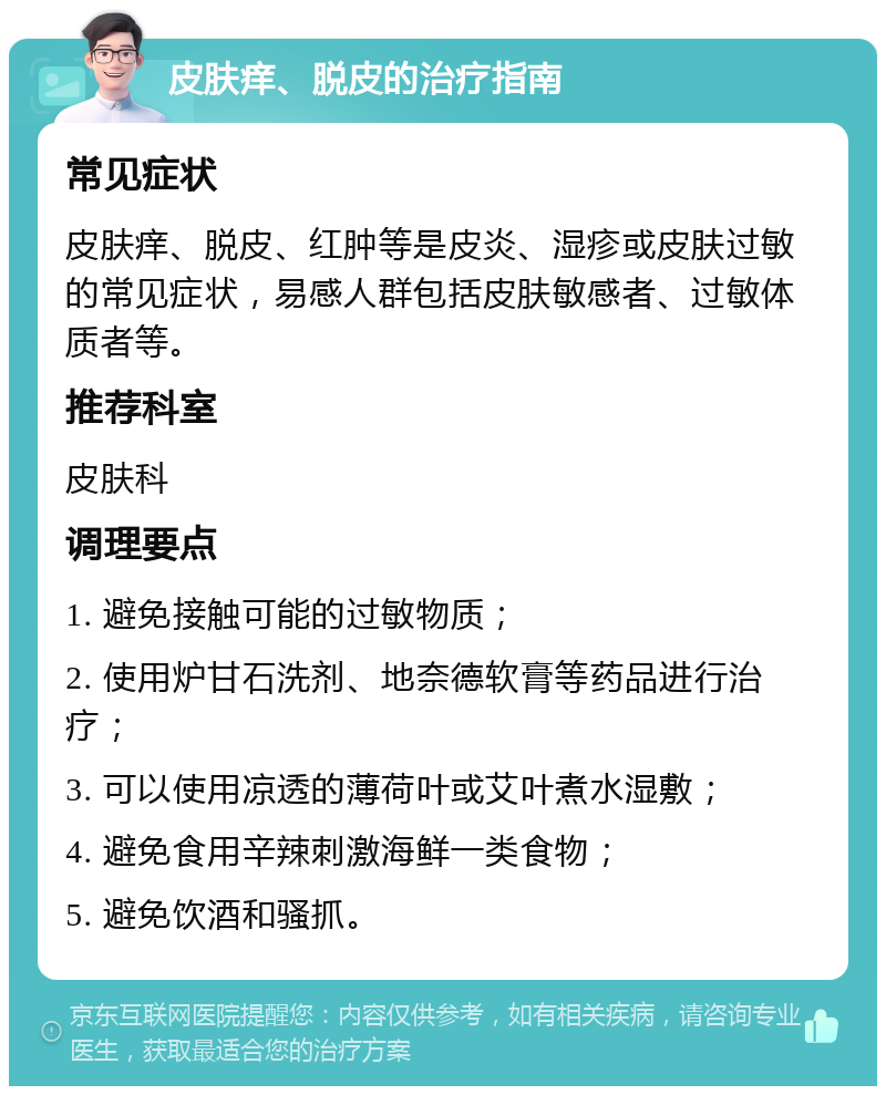 皮肤痒、脱皮的治疗指南 常见症状 皮肤痒、脱皮、红肿等是皮炎、湿疹或皮肤过敏的常见症状，易感人群包括皮肤敏感者、过敏体质者等。 推荐科室 皮肤科 调理要点 1. 避免接触可能的过敏物质； 2. 使用炉甘石洗剂、地奈德软膏等药品进行治疗； 3. 可以使用凉透的薄荷叶或艾叶煮水湿敷； 4. 避免食用辛辣刺激海鲜一类食物； 5. 避免饮酒和骚抓。