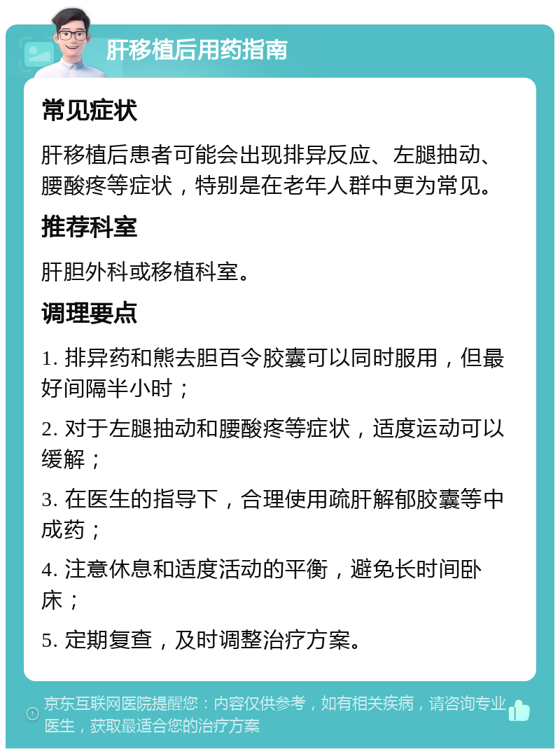 肝移植后用药指南 常见症状 肝移植后患者可能会出现排异反应、左腿抽动、腰酸疼等症状，特别是在老年人群中更为常见。 推荐科室 肝胆外科或移植科室。 调理要点 1. 排异药和熊去胆百令胶囊可以同时服用，但最好间隔半小时； 2. 对于左腿抽动和腰酸疼等症状，适度运动可以缓解； 3. 在医生的指导下，合理使用疏肝解郁胶囊等中成药； 4. 注意休息和适度活动的平衡，避免长时间卧床； 5. 定期复查，及时调整治疗方案。