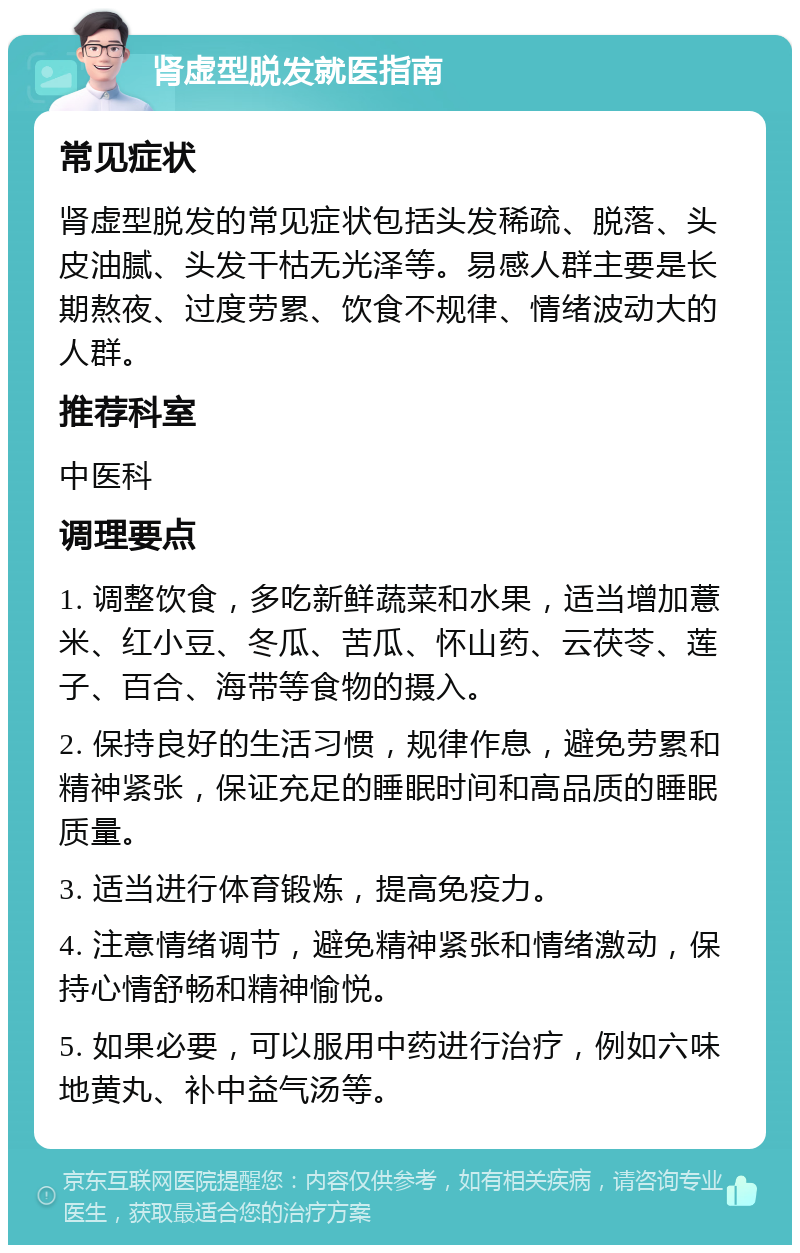 肾虚型脱发就医指南 常见症状 肾虚型脱发的常见症状包括头发稀疏、脱落、头皮油腻、头发干枯无光泽等。易感人群主要是长期熬夜、过度劳累、饮食不规律、情绪波动大的人群。 推荐科室 中医科 调理要点 1. 调整饮食，多吃新鲜蔬菜和水果，适当增加薏米、红小豆、冬瓜、苦瓜、怀山药、云茯苓、莲子、百合、海带等食物的摄入。 2. 保持良好的生活习惯，规律作息，避免劳累和精神紧张，保证充足的睡眠时间和高品质的睡眠质量。 3. 适当进行体育锻炼，提高免疫力。 4. 注意情绪调节，避免精神紧张和情绪激动，保持心情舒畅和精神愉悦。 5. 如果必要，可以服用中药进行治疗，例如六味地黄丸、补中益气汤等。