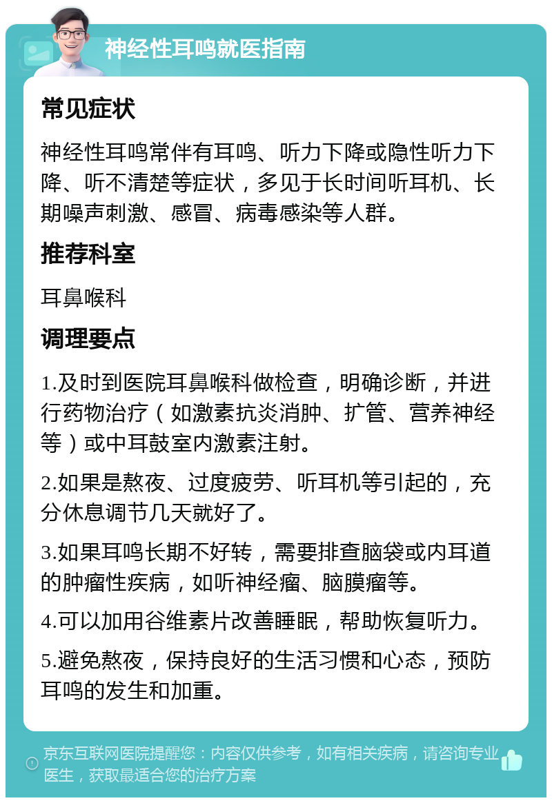 神经性耳鸣就医指南 常见症状 神经性耳鸣常伴有耳鸣、听力下降或隐性听力下降、听不清楚等症状，多见于长时间听耳机、长期噪声刺激、感冒、病毒感染等人群。 推荐科室 耳鼻喉科 调理要点 1.及时到医院耳鼻喉科做检查，明确诊断，并进行药物治疗（如激素抗炎消肿、扩管、营养神经等）或中耳鼓室内激素注射。 2.如果是熬夜、过度疲劳、听耳机等引起的，充分休息调节几天就好了。 3.如果耳鸣长期不好转，需要排查脑袋或内耳道的肿瘤性疾病，如听神经瘤、脑膜瘤等。 4.可以加用谷维素片改善睡眠，帮助恢复听力。 5.避免熬夜，保持良好的生活习惯和心态，预防耳鸣的发生和加重。