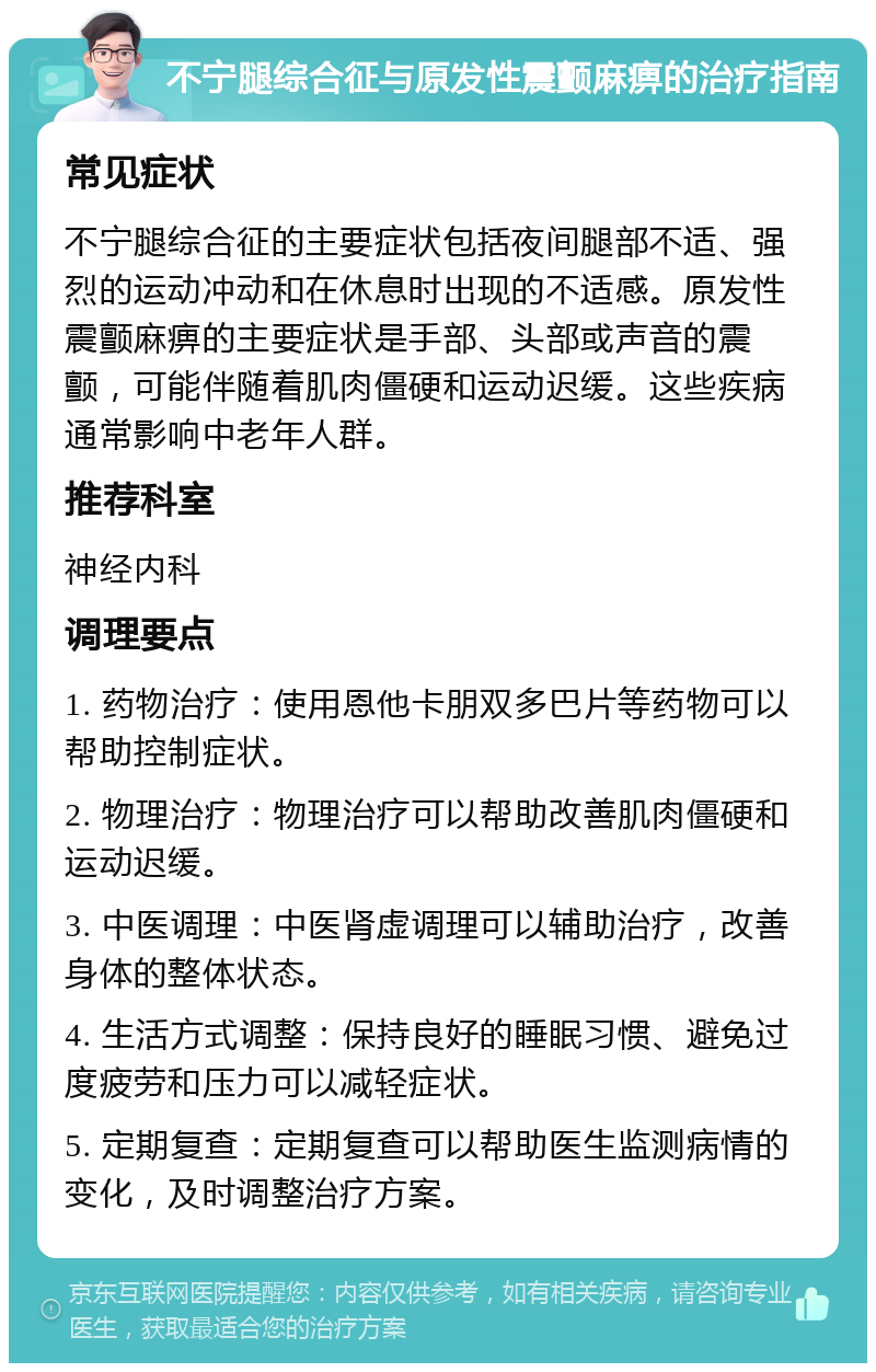 不宁腿综合征与原发性震颤麻痹的治疗指南 常见症状 不宁腿综合征的主要症状包括夜间腿部不适、强烈的运动冲动和在休息时出现的不适感。原发性震颤麻痹的主要症状是手部、头部或声音的震颤，可能伴随着肌肉僵硬和运动迟缓。这些疾病通常影响中老年人群。 推荐科室 神经内科 调理要点 1. 药物治疗：使用恩他卡朋双多巴片等药物可以帮助控制症状。 2. 物理治疗：物理治疗可以帮助改善肌肉僵硬和运动迟缓。 3. 中医调理：中医肾虚调理可以辅助治疗，改善身体的整体状态。 4. 生活方式调整：保持良好的睡眠习惯、避免过度疲劳和压力可以减轻症状。 5. 定期复查：定期复查可以帮助医生监测病情的变化，及时调整治疗方案。