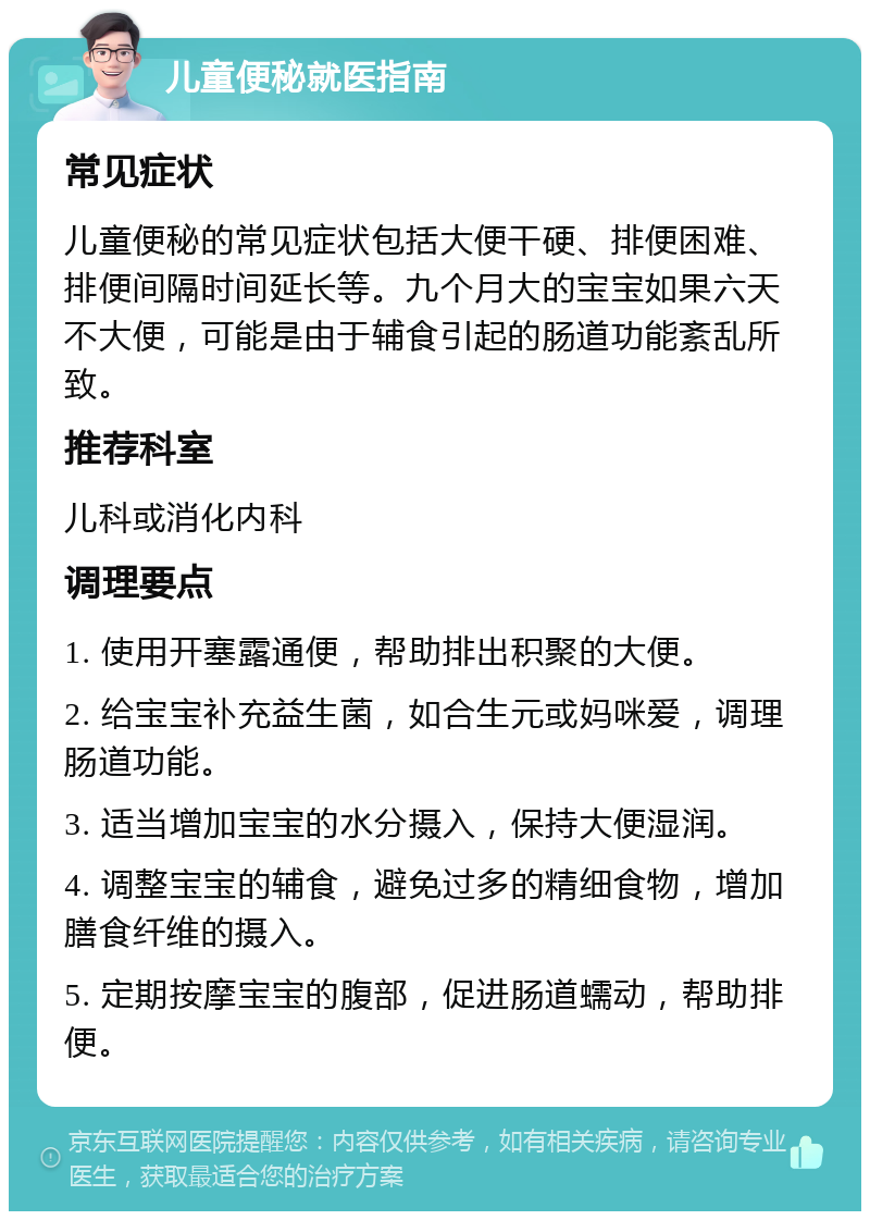 儿童便秘就医指南 常见症状 儿童便秘的常见症状包括大便干硬、排便困难、排便间隔时间延长等。九个月大的宝宝如果六天不大便，可能是由于辅食引起的肠道功能紊乱所致。 推荐科室 儿科或消化内科 调理要点 1. 使用开塞露通便，帮助排出积聚的大便。 2. 给宝宝补充益生菌，如合生元或妈咪爱，调理肠道功能。 3. 适当增加宝宝的水分摄入，保持大便湿润。 4. 调整宝宝的辅食，避免过多的精细食物，增加膳食纤维的摄入。 5. 定期按摩宝宝的腹部，促进肠道蠕动，帮助排便。