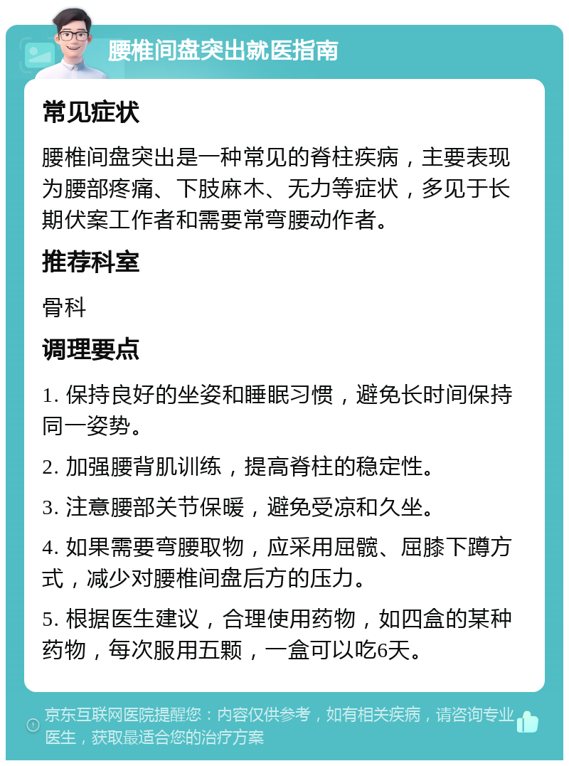 腰椎间盘突出就医指南 常见症状 腰椎间盘突出是一种常见的脊柱疾病，主要表现为腰部疼痛、下肢麻木、无力等症状，多见于长期伏案工作者和需要常弯腰动作者。 推荐科室 骨科 调理要点 1. 保持良好的坐姿和睡眠习惯，避免长时间保持同一姿势。 2. 加强腰背肌训练，提高脊柱的稳定性。 3. 注意腰部关节保暖，避免受凉和久坐。 4. 如果需要弯腰取物，应采用屈髋、屈膝下蹲方式，减少对腰椎间盘后方的压力。 5. 根据医生建议，合理使用药物，如四盒的某种药物，每次服用五颗，一盒可以吃6天。