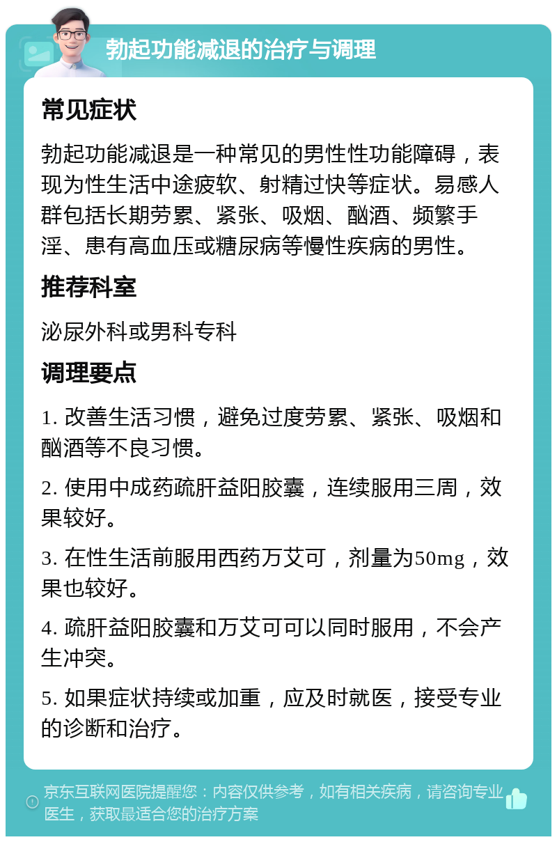 勃起功能减退的治疗与调理 常见症状 勃起功能减退是一种常见的男性性功能障碍，表现为性生活中途疲软、射精过快等症状。易感人群包括长期劳累、紧张、吸烟、酗酒、频繁手淫、患有高血压或糖尿病等慢性疾病的男性。 推荐科室 泌尿外科或男科专科 调理要点 1. 改善生活习惯，避免过度劳累、紧张、吸烟和酗酒等不良习惯。 2. 使用中成药疏肝益阳胶囊，连续服用三周，效果较好。 3. 在性生活前服用西药万艾可，剂量为50mg，效果也较好。 4. 疏肝益阳胶囊和万艾可可以同时服用，不会产生冲突。 5. 如果症状持续或加重，应及时就医，接受专业的诊断和治疗。