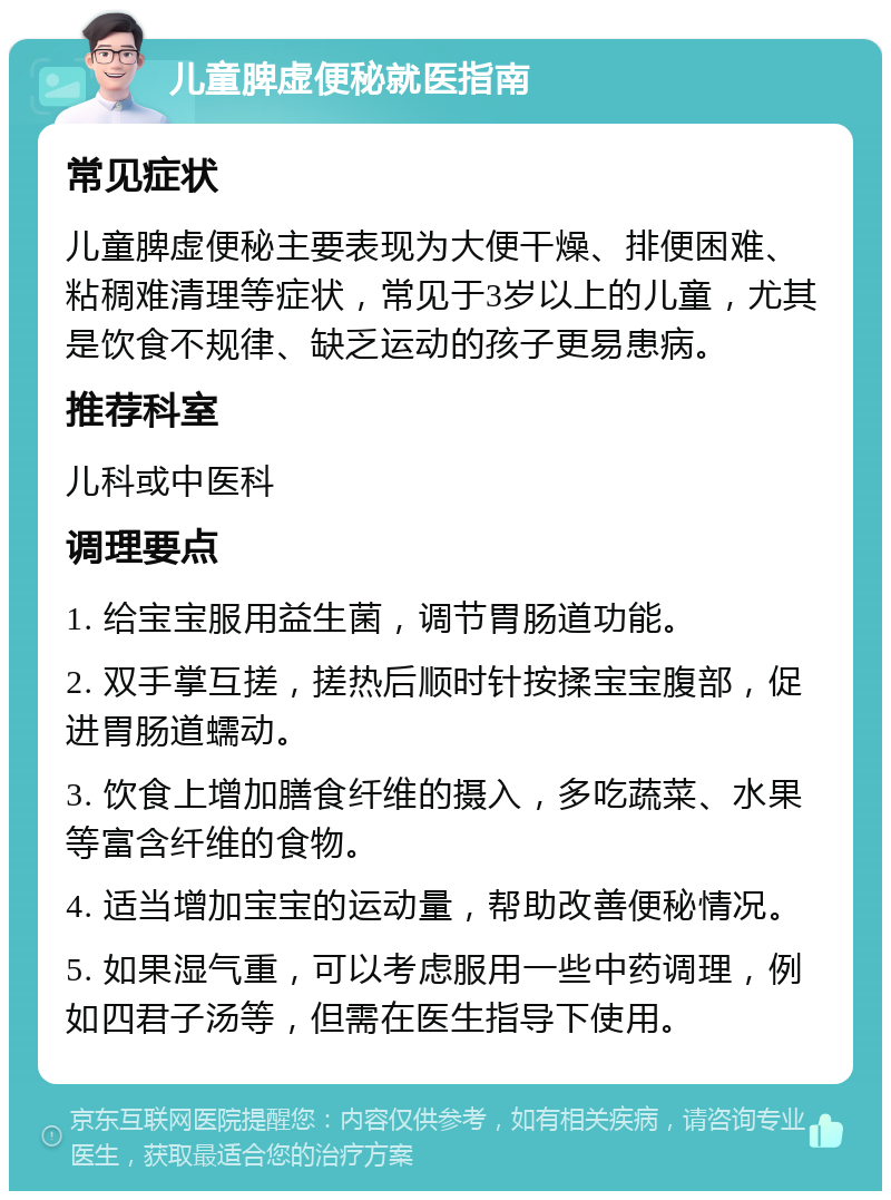 儿童脾虚便秘就医指南 常见症状 儿童脾虚便秘主要表现为大便干燥、排便困难、粘稠难清理等症状，常见于3岁以上的儿童，尤其是饮食不规律、缺乏运动的孩子更易患病。 推荐科室 儿科或中医科 调理要点 1. 给宝宝服用益生菌，调节胃肠道功能。 2. 双手掌互搓，搓热后顺时针按揉宝宝腹部，促进胃肠道蠕动。 3. 饮食上增加膳食纤维的摄入，多吃蔬菜、水果等富含纤维的食物。 4. 适当增加宝宝的运动量，帮助改善便秘情况。 5. 如果湿气重，可以考虑服用一些中药调理，例如四君子汤等，但需在医生指导下使用。