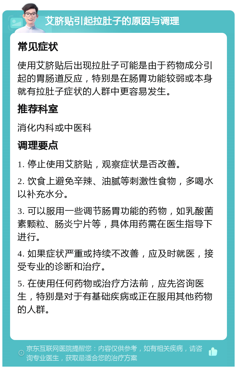 艾脐贴引起拉肚子的原因与调理 常见症状 使用艾脐贴后出现拉肚子可能是由于药物成分引起的胃肠道反应，特别是在肠胃功能较弱或本身就有拉肚子症状的人群中更容易发生。 推荐科室 消化内科或中医科 调理要点 1. 停止使用艾脐贴，观察症状是否改善。 2. 饮食上避免辛辣、油腻等刺激性食物，多喝水以补充水分。 3. 可以服用一些调节肠胃功能的药物，如乳酸菌素颗粒、肠炎宁片等，具体用药需在医生指导下进行。 4. 如果症状严重或持续不改善，应及时就医，接受专业的诊断和治疗。 5. 在使用任何药物或治疗方法前，应先咨询医生，特别是对于有基础疾病或正在服用其他药物的人群。