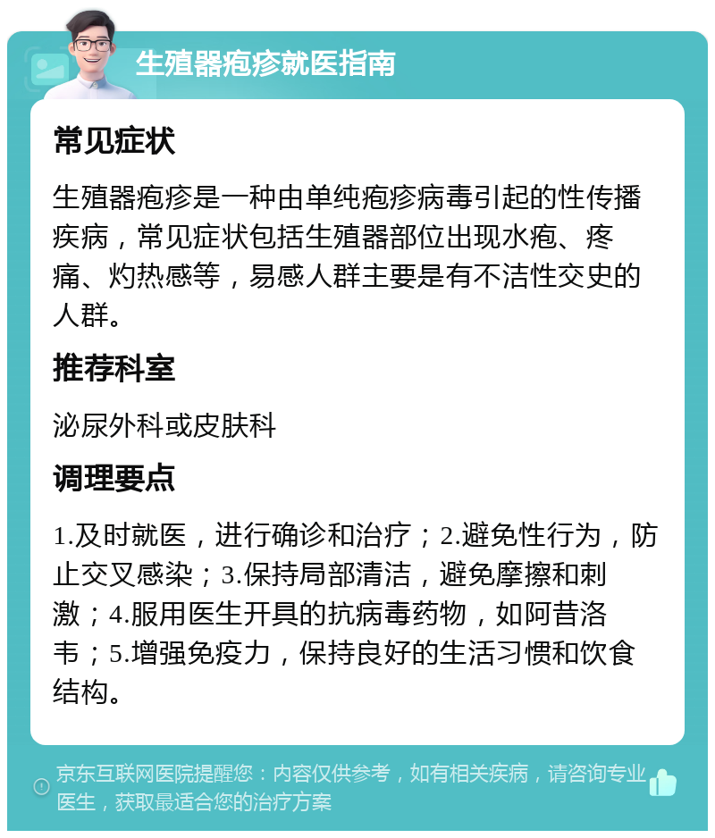 生殖器疱疹就医指南 常见症状 生殖器疱疹是一种由单纯疱疹病毒引起的性传播疾病，常见症状包括生殖器部位出现水疱、疼痛、灼热感等，易感人群主要是有不洁性交史的人群。 推荐科室 泌尿外科或皮肤科 调理要点 1.及时就医，进行确诊和治疗；2.避免性行为，防止交叉感染；3.保持局部清洁，避免摩擦和刺激；4.服用医生开具的抗病毒药物，如阿昔洛韦；5.增强免疫力，保持良好的生活习惯和饮食结构。