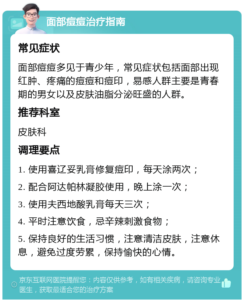 面部痘痘治疗指南 常见症状 面部痘痘多见于青少年，常见症状包括面部出现红肿、疼痛的痘痘和痘印，易感人群主要是青春期的男女以及皮肤油脂分泌旺盛的人群。 推荐科室 皮肤科 调理要点 1. 使用喜辽妥乳膏修复痘印，每天涂两次； 2. 配合阿达帕林凝胶使用，晚上涂一次； 3. 使用夫西地酸乳膏每天三次； 4. 平时注意饮食，忌辛辣刺激食物； 5. 保持良好的生活习惯，注意清洁皮肤，注意休息，避免过度劳累，保持愉快的心情。