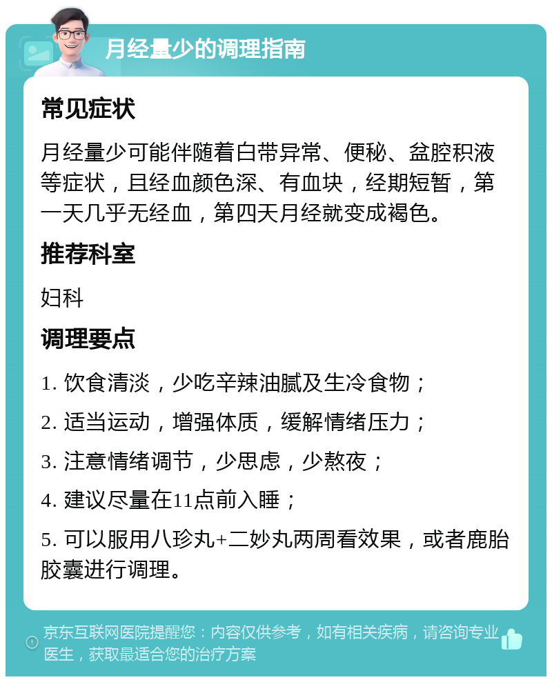 月经量少的调理指南 常见症状 月经量少可能伴随着白带异常、便秘、盆腔积液等症状，且经血颜色深、有血块，经期短暂，第一天几乎无经血，第四天月经就变成褐色。 推荐科室 妇科 调理要点 1. 饮食清淡，少吃辛辣油腻及生冷食物； 2. 适当运动，增强体质，缓解情绪压力； 3. 注意情绪调节，少思虑，少熬夜； 4. 建议尽量在11点前入睡； 5. 可以服用八珍丸+二妙丸两周看效果，或者鹿胎胶囊进行调理。