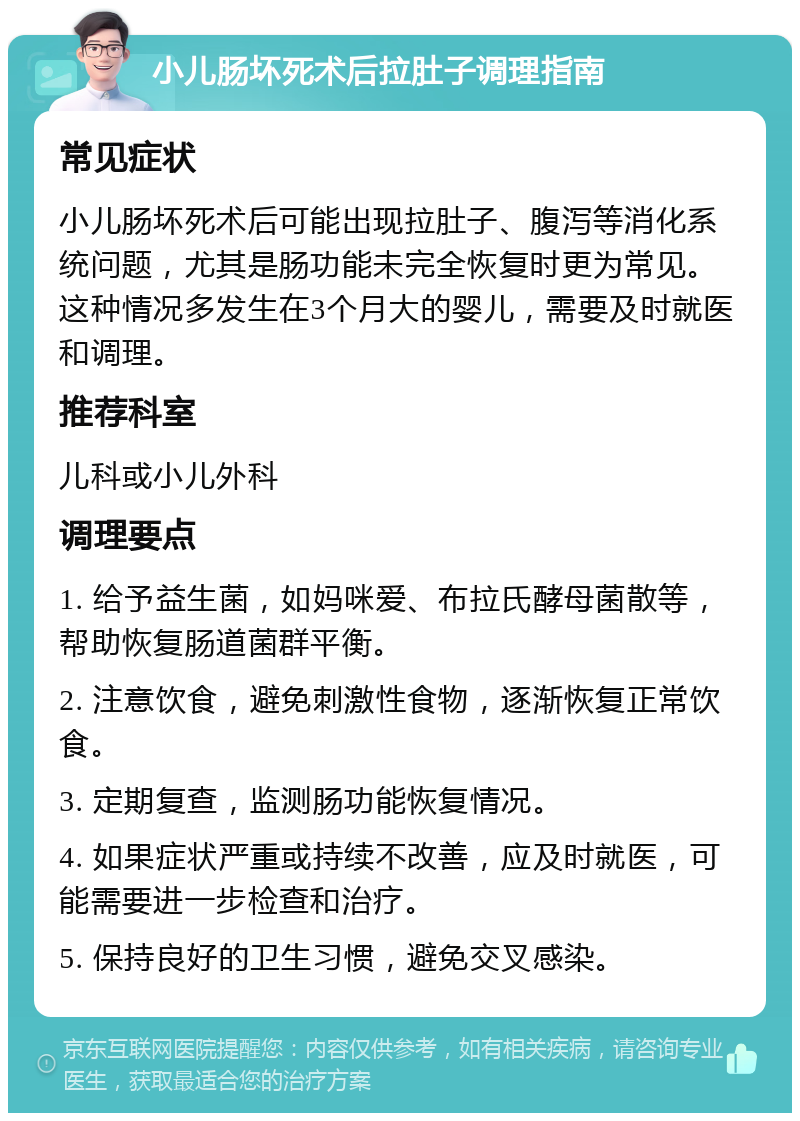 小儿肠坏死术后拉肚子调理指南 常见症状 小儿肠坏死术后可能出现拉肚子、腹泻等消化系统问题，尤其是肠功能未完全恢复时更为常见。这种情况多发生在3个月大的婴儿，需要及时就医和调理。 推荐科室 儿科或小儿外科 调理要点 1. 给予益生菌，如妈咪爱、布拉氏酵母菌散等，帮助恢复肠道菌群平衡。 2. 注意饮食，避免刺激性食物，逐渐恢复正常饮食。 3. 定期复查，监测肠功能恢复情况。 4. 如果症状严重或持续不改善，应及时就医，可能需要进一步检查和治疗。 5. 保持良好的卫生习惯，避免交叉感染。