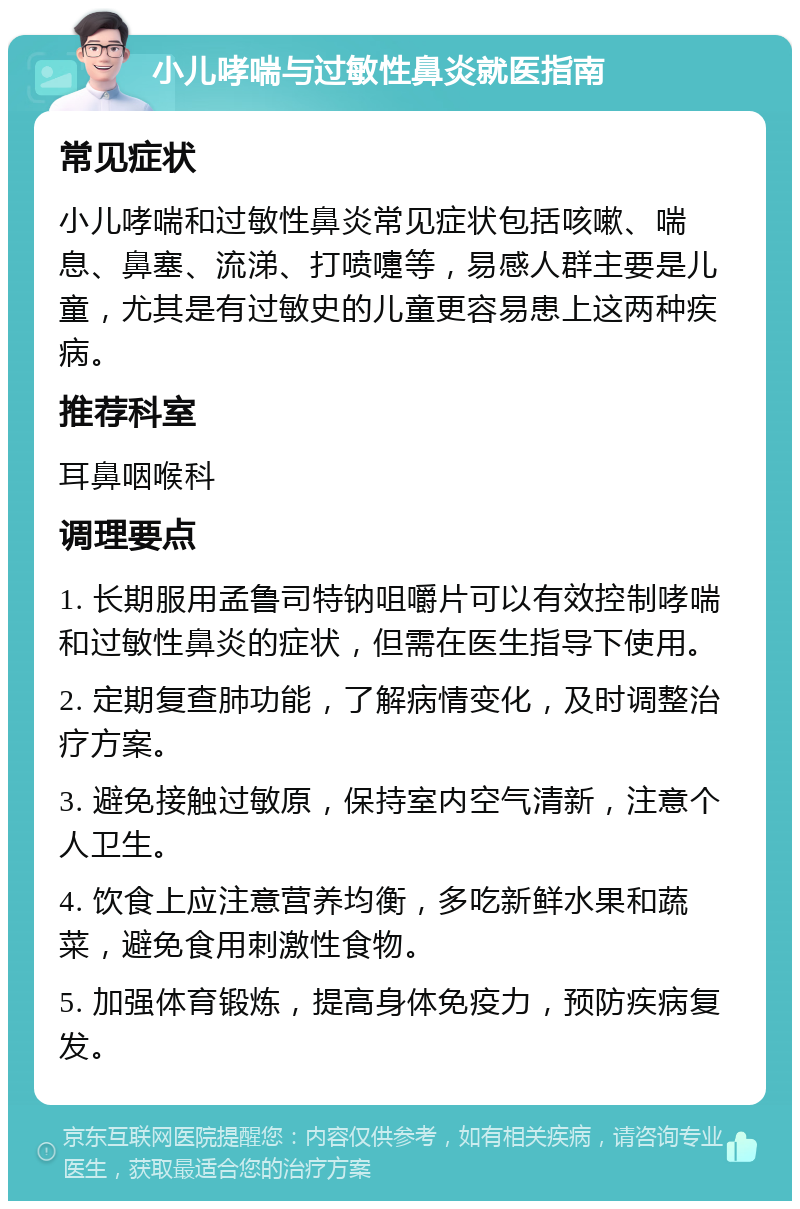 小儿哮喘与过敏性鼻炎就医指南 常见症状 小儿哮喘和过敏性鼻炎常见症状包括咳嗽、喘息、鼻塞、流涕、打喷嚏等，易感人群主要是儿童，尤其是有过敏史的儿童更容易患上这两种疾病。 推荐科室 耳鼻咽喉科 调理要点 1. 长期服用孟鲁司特钠咀嚼片可以有效控制哮喘和过敏性鼻炎的症状，但需在医生指导下使用。 2. 定期复查肺功能，了解病情变化，及时调整治疗方案。 3. 避免接触过敏原，保持室内空气清新，注意个人卫生。 4. 饮食上应注意营养均衡，多吃新鲜水果和蔬菜，避免食用刺激性食物。 5. 加强体育锻炼，提高身体免疫力，预防疾病复发。