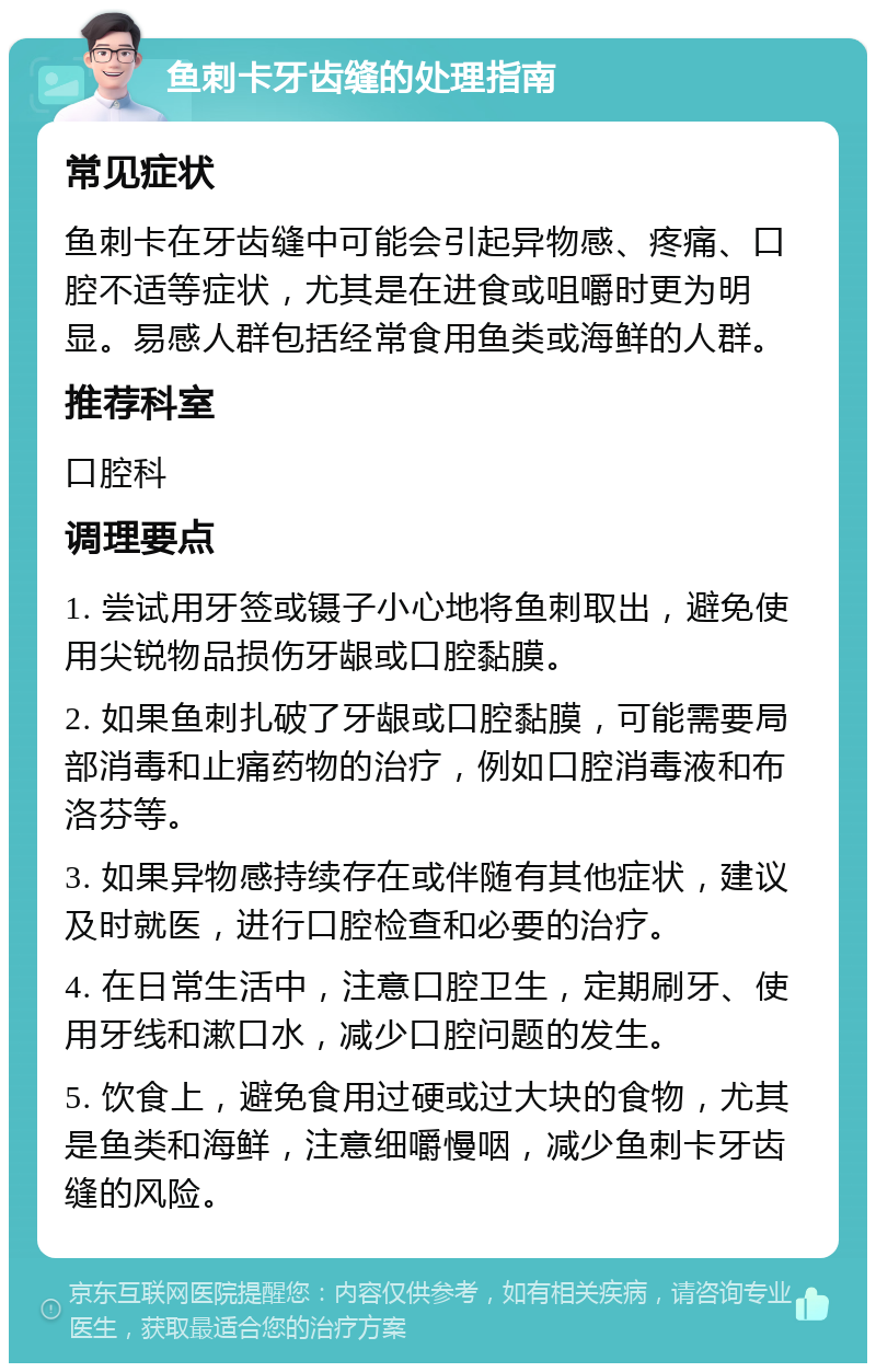 鱼刺卡牙齿缝的处理指南 常见症状 鱼刺卡在牙齿缝中可能会引起异物感、疼痛、口腔不适等症状，尤其是在进食或咀嚼时更为明显。易感人群包括经常食用鱼类或海鲜的人群。 推荐科室 口腔科 调理要点 1. 尝试用牙签或镊子小心地将鱼刺取出，避免使用尖锐物品损伤牙龈或口腔黏膜。 2. 如果鱼刺扎破了牙龈或口腔黏膜，可能需要局部消毒和止痛药物的治疗，例如口腔消毒液和布洛芬等。 3. 如果异物感持续存在或伴随有其他症状，建议及时就医，进行口腔检查和必要的治疗。 4. 在日常生活中，注意口腔卫生，定期刷牙、使用牙线和漱口水，减少口腔问题的发生。 5. 饮食上，避免食用过硬或过大块的食物，尤其是鱼类和海鲜，注意细嚼慢咽，减少鱼刺卡牙齿缝的风险。