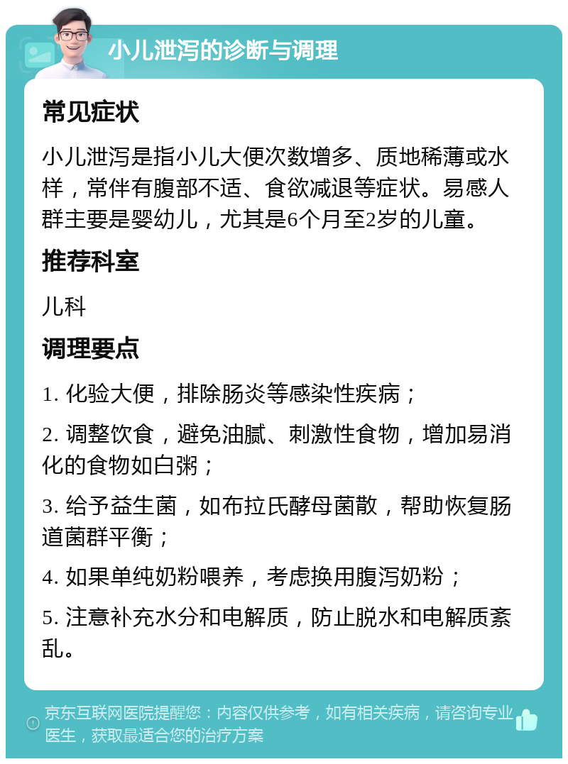 小儿泄泻的诊断与调理 常见症状 小儿泄泻是指小儿大便次数增多、质地稀薄或水样，常伴有腹部不适、食欲减退等症状。易感人群主要是婴幼儿，尤其是6个月至2岁的儿童。 推荐科室 儿科 调理要点 1. 化验大便，排除肠炎等感染性疾病； 2. 调整饮食，避免油腻、刺激性食物，增加易消化的食物如白粥； 3. 给予益生菌，如布拉氏酵母菌散，帮助恢复肠道菌群平衡； 4. 如果单纯奶粉喂养，考虑换用腹泻奶粉； 5. 注意补充水分和电解质，防止脱水和电解质紊乱。