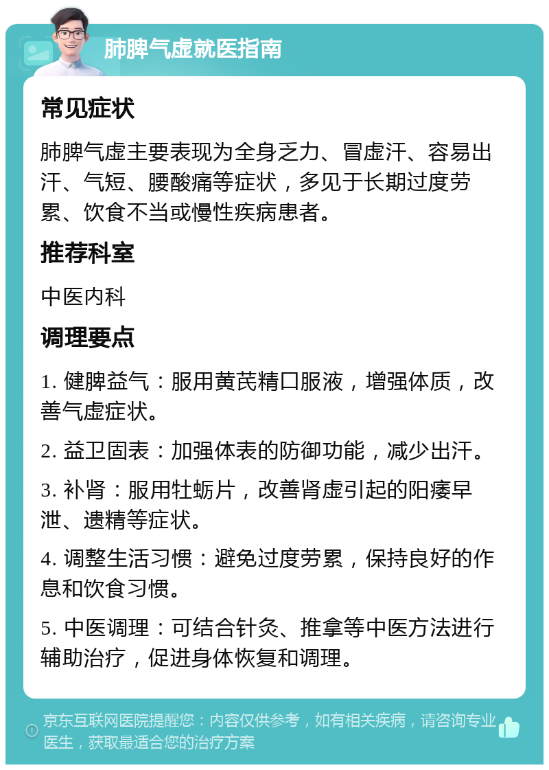 肺脾气虚就医指南 常见症状 肺脾气虚主要表现为全身乏力、冒虚汗、容易出汗、气短、腰酸痛等症状，多见于长期过度劳累、饮食不当或慢性疾病患者。 推荐科室 中医内科 调理要点 1. 健脾益气：服用黄芪精口服液，增强体质，改善气虚症状。 2. 益卫固表：加强体表的防御功能，减少出汗。 3. 补肾：服用牡蛎片，改善肾虚引起的阳痿早泄、遗精等症状。 4. 调整生活习惯：避免过度劳累，保持良好的作息和饮食习惯。 5. 中医调理：可结合针灸、推拿等中医方法进行辅助治疗，促进身体恢复和调理。