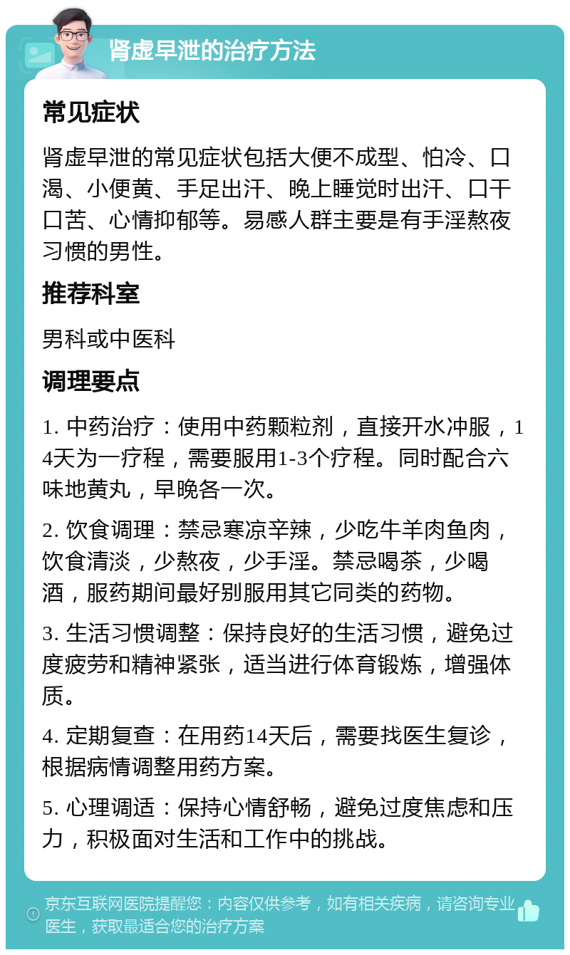 肾虚早泄的治疗方法 常见症状 肾虚早泄的常见症状包括大便不成型、怕冷、口渴、小便黄、手足出汗、晚上睡觉时出汗、口干口苦、心情抑郁等。易感人群主要是有手淫熬夜习惯的男性。 推荐科室 男科或中医科 调理要点 1. 中药治疗：使用中药颗粒剂，直接开水冲服，14天为一疗程，需要服用1-3个疗程。同时配合六味地黄丸，早晚各一次。 2. 饮食调理：禁忌寒凉辛辣，少吃牛羊肉鱼肉，饮食清淡，少熬夜，少手淫。禁忌喝茶，少喝酒，服药期间最好别服用其它同类的药物。 3. 生活习惯调整：保持良好的生活习惯，避免过度疲劳和精神紧张，适当进行体育锻炼，增强体质。 4. 定期复查：在用药14天后，需要找医生复诊，根据病情调整用药方案。 5. 心理调适：保持心情舒畅，避免过度焦虑和压力，积极面对生活和工作中的挑战。