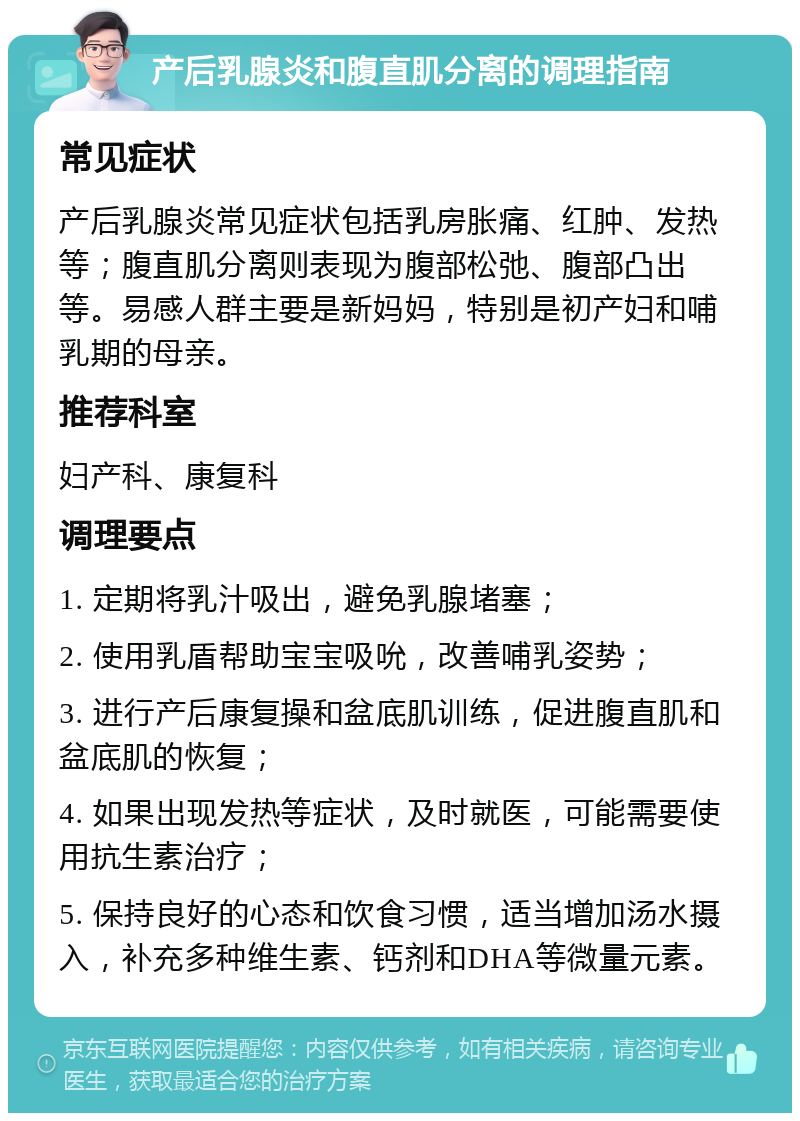 产后乳腺炎和腹直肌分离的调理指南 常见症状 产后乳腺炎常见症状包括乳房胀痛、红肿、发热等；腹直肌分离则表现为腹部松弛、腹部凸出等。易感人群主要是新妈妈，特别是初产妇和哺乳期的母亲。 推荐科室 妇产科、康复科 调理要点 1. 定期将乳汁吸出，避免乳腺堵塞； 2. 使用乳盾帮助宝宝吸吮，改善哺乳姿势； 3. 进行产后康复操和盆底肌训练，促进腹直肌和盆底肌的恢复； 4. 如果出现发热等症状，及时就医，可能需要使用抗生素治疗； 5. 保持良好的心态和饮食习惯，适当增加汤水摄入，补充多种维生素、钙剂和DHA等微量元素。