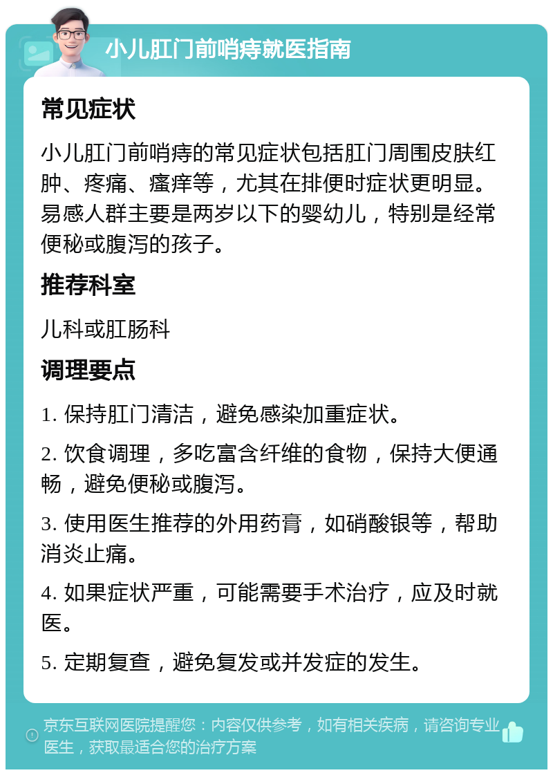 小儿肛门前哨痔就医指南 常见症状 小儿肛门前哨痔的常见症状包括肛门周围皮肤红肿、疼痛、瘙痒等，尤其在排便时症状更明显。易感人群主要是两岁以下的婴幼儿，特别是经常便秘或腹泻的孩子。 推荐科室 儿科或肛肠科 调理要点 1. 保持肛门清洁，避免感染加重症状。 2. 饮食调理，多吃富含纤维的食物，保持大便通畅，避免便秘或腹泻。 3. 使用医生推荐的外用药膏，如硝酸银等，帮助消炎止痛。 4. 如果症状严重，可能需要手术治疗，应及时就医。 5. 定期复查，避免复发或并发症的发生。