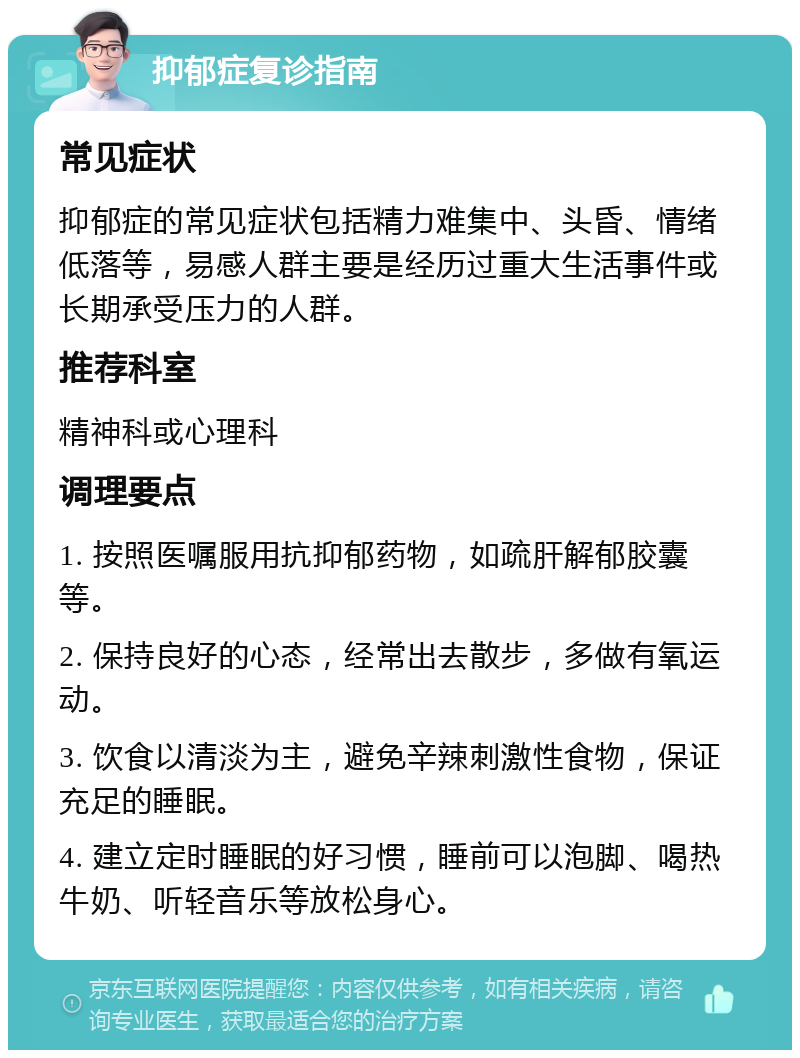 抑郁症复诊指南 常见症状 抑郁症的常见症状包括精力难集中、头昏、情绪低落等，易感人群主要是经历过重大生活事件或长期承受压力的人群。 推荐科室 精神科或心理科 调理要点 1. 按照医嘱服用抗抑郁药物，如疏肝解郁胶囊等。 2. 保持良好的心态，经常出去散步，多做有氧运动。 3. 饮食以清淡为主，避免辛辣刺激性食物，保证充足的睡眠。 4. 建立定时睡眠的好习惯，睡前可以泡脚、喝热牛奶、听轻音乐等放松身心。