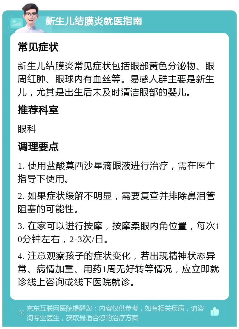 新生儿结膜炎就医指南 常见症状 新生儿结膜炎常见症状包括眼部黄色分泌物、眼周红肿、眼球内有血丝等。易感人群主要是新生儿，尤其是出生后未及时清洁眼部的婴儿。 推荐科室 眼科 调理要点 1. 使用盐酸莫西沙星滴眼液进行治疗，需在医生指导下使用。 2. 如果症状缓解不明显，需要复查并排除鼻泪管阻塞的可能性。 3. 在家可以进行按摩，按摩柔眼内角位置，每次10分钟左右，2-3次/日。 4. 注意观察孩子的症状变化，若出现精神状态异常、病情加重、用药1周无好转等情况，应立即就诊线上咨询或线下医院就诊。