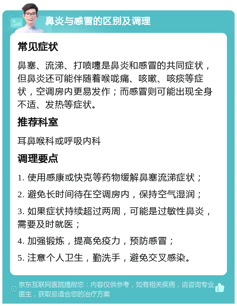 鼻炎与感冒的区别及调理 常见症状 鼻塞、流涕、打喷嚏是鼻炎和感冒的共同症状，但鼻炎还可能伴随着喉咙痛、咳嗽、咳痰等症状，空调房内更易发作；而感冒则可能出现全身不适、发热等症状。 推荐科室 耳鼻喉科或呼吸内科 调理要点 1. 使用感康或快克等药物缓解鼻塞流涕症状； 2. 避免长时间待在空调房内，保持空气湿润； 3. 如果症状持续超过两周，可能是过敏性鼻炎，需要及时就医； 4. 加强锻炼，提高免疫力，预防感冒； 5. 注意个人卫生，勤洗手，避免交叉感染。