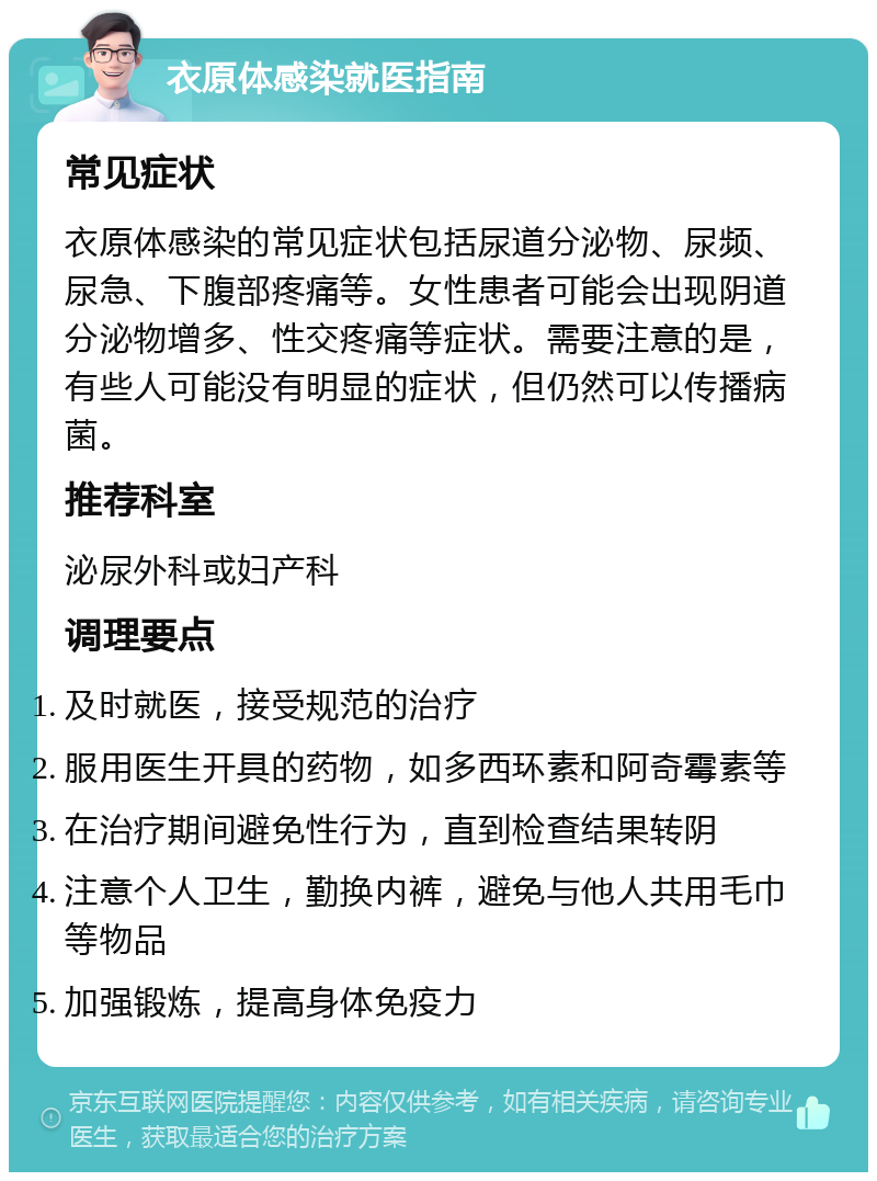 衣原体感染就医指南 常见症状 衣原体感染的常见症状包括尿道分泌物、尿频、尿急、下腹部疼痛等。女性患者可能会出现阴道分泌物增多、性交疼痛等症状。需要注意的是，有些人可能没有明显的症状，但仍然可以传播病菌。 推荐科室 泌尿外科或妇产科 调理要点 及时就医，接受规范的治疗 服用医生开具的药物，如多西环素和阿奇霉素等 在治疗期间避免性行为，直到检查结果转阴 注意个人卫生，勤换内裤，避免与他人共用毛巾等物品 加强锻炼，提高身体免疫力