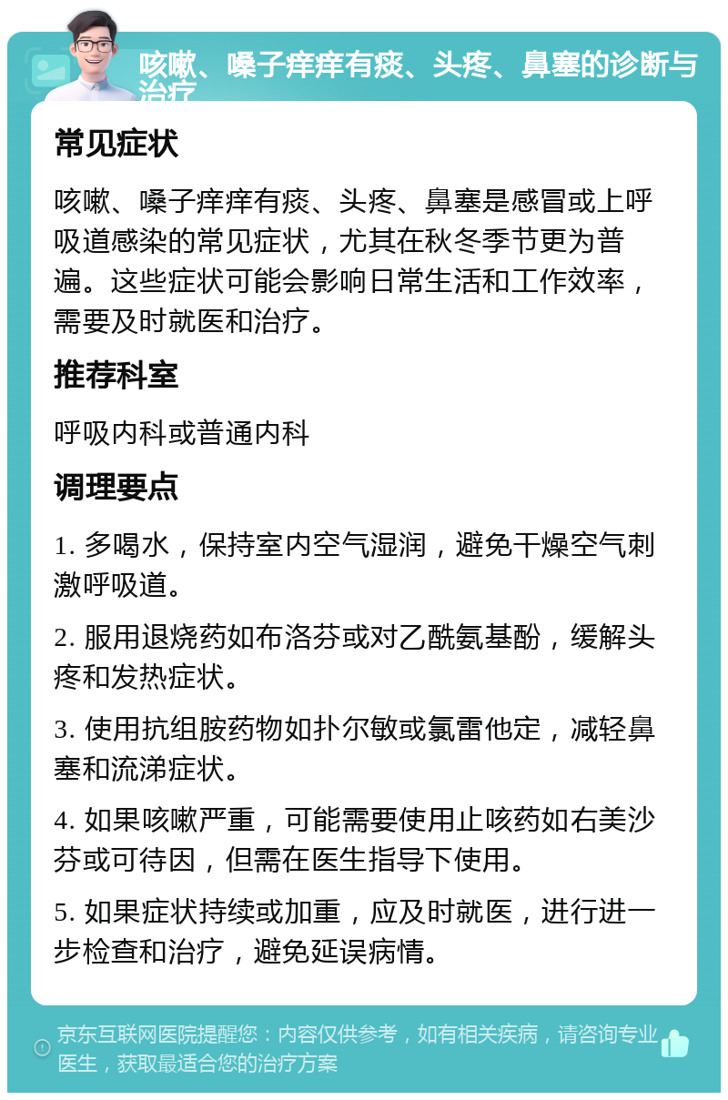 咳嗽、嗓子痒痒有痰、头疼、鼻塞的诊断与治疗 常见症状 咳嗽、嗓子痒痒有痰、头疼、鼻塞是感冒或上呼吸道感染的常见症状，尤其在秋冬季节更为普遍。这些症状可能会影响日常生活和工作效率，需要及时就医和治疗。 推荐科室 呼吸内科或普通内科 调理要点 1. 多喝水，保持室内空气湿润，避免干燥空气刺激呼吸道。 2. 服用退烧药如布洛芬或对乙酰氨基酚，缓解头疼和发热症状。 3. 使用抗组胺药物如扑尔敏或氯雷他定，减轻鼻塞和流涕症状。 4. 如果咳嗽严重，可能需要使用止咳药如右美沙芬或可待因，但需在医生指导下使用。 5. 如果症状持续或加重，应及时就医，进行进一步检查和治疗，避免延误病情。