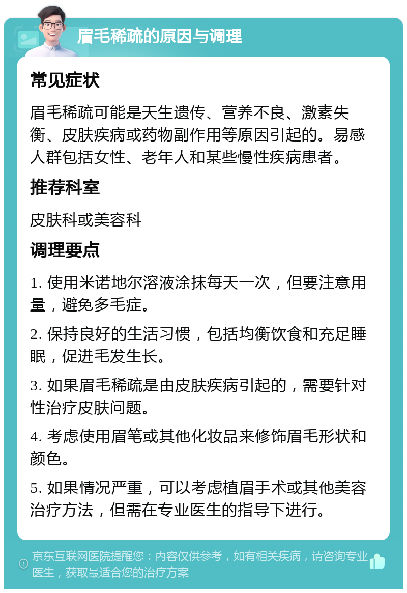 眉毛稀疏的原因与调理 常见症状 眉毛稀疏可能是天生遗传、营养不良、激素失衡、皮肤疾病或药物副作用等原因引起的。易感人群包括女性、老年人和某些慢性疾病患者。 推荐科室 皮肤科或美容科 调理要点 1. 使用米诺地尔溶液涂抹每天一次，但要注意用量，避免多毛症。 2. 保持良好的生活习惯，包括均衡饮食和充足睡眠，促进毛发生长。 3. 如果眉毛稀疏是由皮肤疾病引起的，需要针对性治疗皮肤问题。 4. 考虑使用眉笔或其他化妆品来修饰眉毛形状和颜色。 5. 如果情况严重，可以考虑植眉手术或其他美容治疗方法，但需在专业医生的指导下进行。