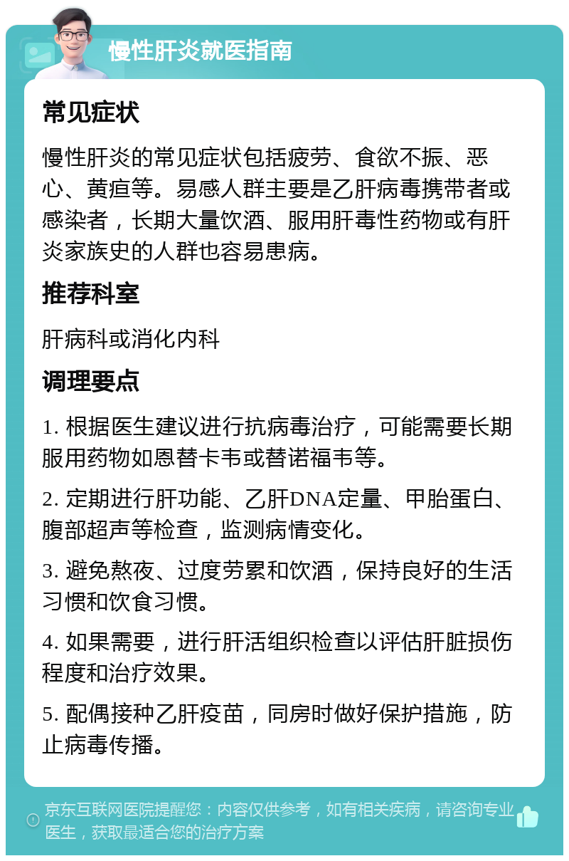 慢性肝炎就医指南 常见症状 慢性肝炎的常见症状包括疲劳、食欲不振、恶心、黄疸等。易感人群主要是乙肝病毒携带者或感染者，长期大量饮酒、服用肝毒性药物或有肝炎家族史的人群也容易患病。 推荐科室 肝病科或消化内科 调理要点 1. 根据医生建议进行抗病毒治疗，可能需要长期服用药物如恩替卡韦或替诺福韦等。 2. 定期进行肝功能、乙肝DNA定量、甲胎蛋白、腹部超声等检查，监测病情变化。 3. 避免熬夜、过度劳累和饮酒，保持良好的生活习惯和饮食习惯。 4. 如果需要，进行肝活组织检查以评估肝脏损伤程度和治疗效果。 5. 配偶接种乙肝疫苗，同房时做好保护措施，防止病毒传播。