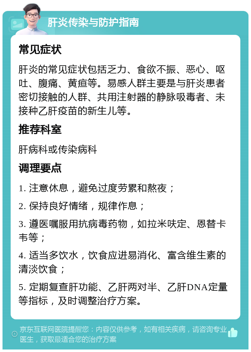 肝炎传染与防护指南 常见症状 肝炎的常见症状包括乏力、食欲不振、恶心、呕吐、腹痛、黄疸等。易感人群主要是与肝炎患者密切接触的人群、共用注射器的静脉吸毒者、未接种乙肝疫苗的新生儿等。 推荐科室 肝病科或传染病科 调理要点 1. 注意休息，避免过度劳累和熬夜； 2. 保持良好情绪，规律作息； 3. 遵医嘱服用抗病毒药物，如拉米呋定、恩替卡韦等； 4. 适当多饮水，饮食应进易消化、富含维生素的清淡饮食； 5. 定期复查肝功能、乙肝两对半、乙肝DNA定量等指标，及时调整治疗方案。