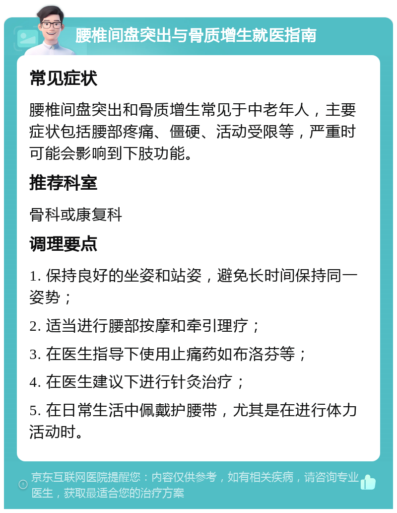 腰椎间盘突出与骨质增生就医指南 常见症状 腰椎间盘突出和骨质增生常见于中老年人，主要症状包括腰部疼痛、僵硬、活动受限等，严重时可能会影响到下肢功能。 推荐科室 骨科或康复科 调理要点 1. 保持良好的坐姿和站姿，避免长时间保持同一姿势； 2. 适当进行腰部按摩和牵引理疗； 3. 在医生指导下使用止痛药如布洛芬等； 4. 在医生建议下进行针灸治疗； 5. 在日常生活中佩戴护腰带，尤其是在进行体力活动时。