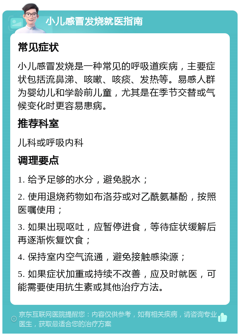 小儿感冒发烧就医指南 常见症状 小儿感冒发烧是一种常见的呼吸道疾病，主要症状包括流鼻涕、咳嗽、咳痰、发热等。易感人群为婴幼儿和学龄前儿童，尤其是在季节交替或气候变化时更容易患病。 推荐科室 儿科或呼吸内科 调理要点 1. 给予足够的水分，避免脱水； 2. 使用退烧药物如布洛芬或对乙酰氨基酚，按照医嘱使用； 3. 如果出现呕吐，应暂停进食，等待症状缓解后再逐渐恢复饮食； 4. 保持室内空气流通，避免接触感染源； 5. 如果症状加重或持续不改善，应及时就医，可能需要使用抗生素或其他治疗方法。