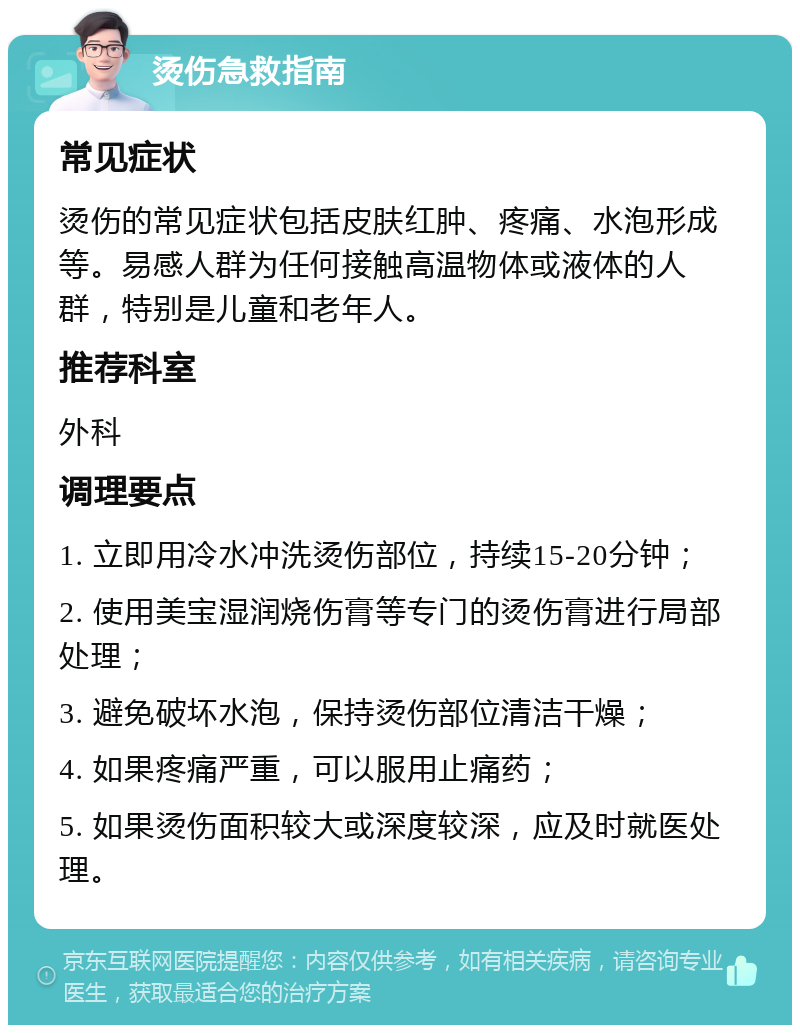 烫伤急救指南 常见症状 烫伤的常见症状包括皮肤红肿、疼痛、水泡形成等。易感人群为任何接触高温物体或液体的人群，特别是儿童和老年人。 推荐科室 外科 调理要点 1. 立即用冷水冲洗烫伤部位，持续15-20分钟； 2. 使用美宝湿润烧伤膏等专门的烫伤膏进行局部处理； 3. 避免破坏水泡，保持烫伤部位清洁干燥； 4. 如果疼痛严重，可以服用止痛药； 5. 如果烫伤面积较大或深度较深，应及时就医处理。