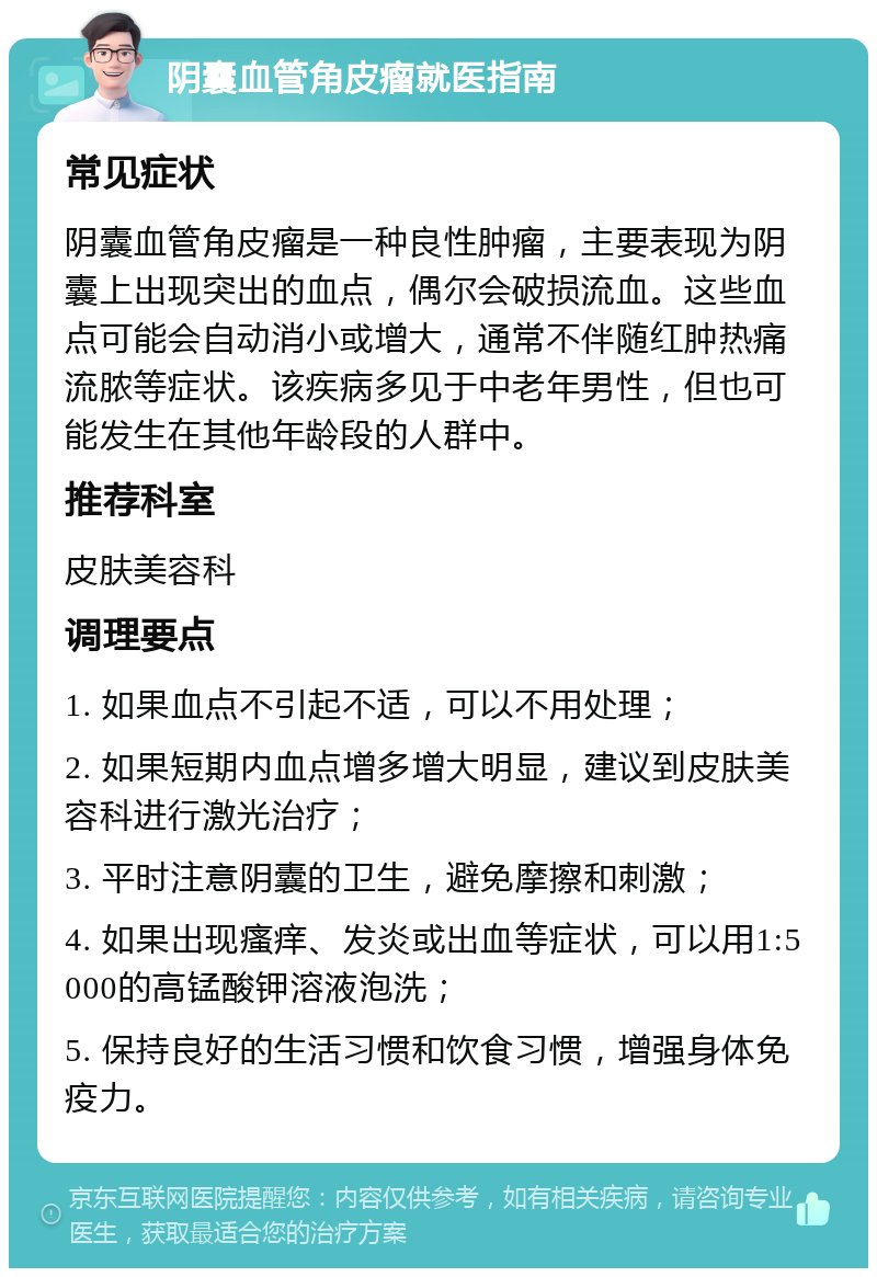 阴囊血管角皮瘤就医指南 常见症状 阴囊血管角皮瘤是一种良性肿瘤，主要表现为阴囊上出现突出的血点，偶尔会破损流血。这些血点可能会自动消小或增大，通常不伴随红肿热痛流脓等症状。该疾病多见于中老年男性，但也可能发生在其他年龄段的人群中。 推荐科室 皮肤美容科 调理要点 1. 如果血点不引起不适，可以不用处理； 2. 如果短期内血点增多增大明显，建议到皮肤美容科进行激光治疗； 3. 平时注意阴囊的卫生，避免摩擦和刺激； 4. 如果出现瘙痒、发炎或出血等症状，可以用1:5000的高锰酸钾溶液泡洗； 5. 保持良好的生活习惯和饮食习惯，增强身体免疫力。