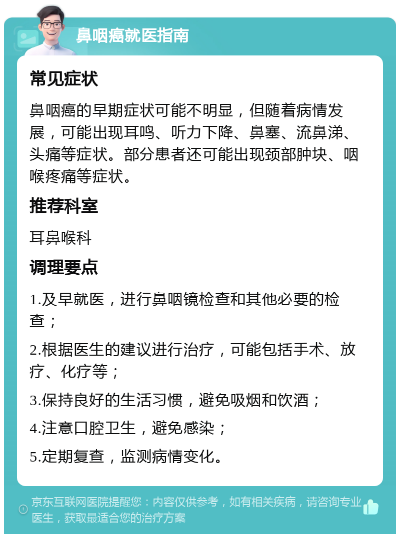 鼻咽癌就医指南 常见症状 鼻咽癌的早期症状可能不明显，但随着病情发展，可能出现耳鸣、听力下降、鼻塞、流鼻涕、头痛等症状。部分患者还可能出现颈部肿块、咽喉疼痛等症状。 推荐科室 耳鼻喉科 调理要点 1.及早就医，进行鼻咽镜检查和其他必要的检查； 2.根据医生的建议进行治疗，可能包括手术、放疗、化疗等； 3.保持良好的生活习惯，避免吸烟和饮酒； 4.注意口腔卫生，避免感染； 5.定期复查，监测病情变化。