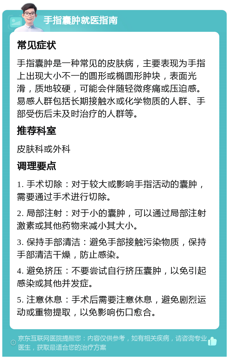 手指囊肿就医指南 常见症状 手指囊肿是一种常见的皮肤病，主要表现为手指上出现大小不一的圆形或椭圆形肿块，表面光滑，质地较硬，可能会伴随轻微疼痛或压迫感。易感人群包括长期接触水或化学物质的人群、手部受伤后未及时治疗的人群等。 推荐科室 皮肤科或外科 调理要点 1. 手术切除：对于较大或影响手指活动的囊肿，需要通过手术进行切除。 2. 局部注射：对于小的囊肿，可以通过局部注射激素或其他药物来减小其大小。 3. 保持手部清洁：避免手部接触污染物质，保持手部清洁干燥，防止感染。 4. 避免挤压：不要尝试自行挤压囊肿，以免引起感染或其他并发症。 5. 注意休息：手术后需要注意休息，避免剧烈运动或重物提取，以免影响伤口愈合。