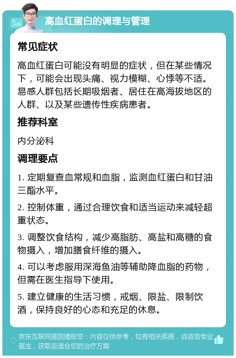 高血红蛋白的调理与管理 常见症状 高血红蛋白可能没有明显的症状，但在某些情况下，可能会出现头痛、视力模糊、心悸等不适。易感人群包括长期吸烟者、居住在高海拔地区的人群、以及某些遗传性疾病患者。 推荐科室 内分泌科 调理要点 1. 定期复查血常规和血脂，监测血红蛋白和甘油三酯水平。 2. 控制体重，通过合理饮食和适当运动来减轻超重状态。 3. 调整饮食结构，减少高脂肪、高盐和高糖的食物摄入，增加膳食纤维的摄入。 4. 可以考虑服用深海鱼油等辅助降血脂的药物，但需在医生指导下使用。 5. 建立健康的生活习惯，戒烟、限盐、限制饮酒，保持良好的心态和充足的休息。