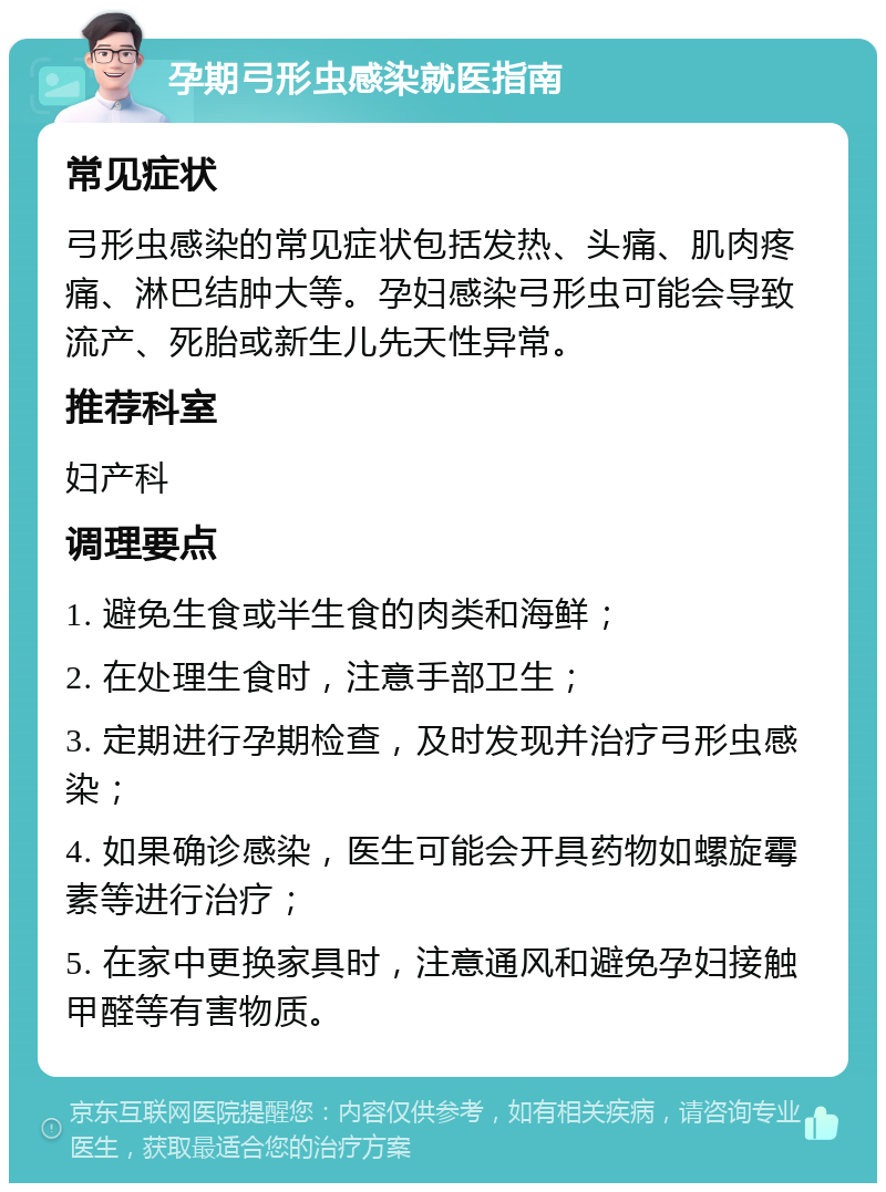 孕期弓形虫感染就医指南 常见症状 弓形虫感染的常见症状包括发热、头痛、肌肉疼痛、淋巴结肿大等。孕妇感染弓形虫可能会导致流产、死胎或新生儿先天性异常。 推荐科室 妇产科 调理要点 1. 避免生食或半生食的肉类和海鲜； 2. 在处理生食时，注意手部卫生； 3. 定期进行孕期检查，及时发现并治疗弓形虫感染； 4. 如果确诊感染，医生可能会开具药物如螺旋霉素等进行治疗； 5. 在家中更换家具时，注意通风和避免孕妇接触甲醛等有害物质。