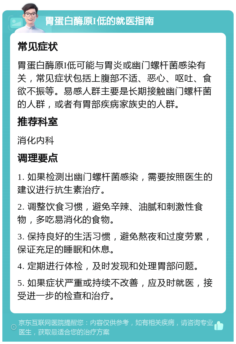 胃蛋白酶原I低的就医指南 常见症状 胃蛋白酶原I低可能与胃炎或幽门螺杆菌感染有关，常见症状包括上腹部不适、恶心、呕吐、食欲不振等。易感人群主要是长期接触幽门螺杆菌的人群，或者有胃部疾病家族史的人群。 推荐科室 消化内科 调理要点 1. 如果检测出幽门螺杆菌感染，需要按照医生的建议进行抗生素治疗。 2. 调整饮食习惯，避免辛辣、油腻和刺激性食物，多吃易消化的食物。 3. 保持良好的生活习惯，避免熬夜和过度劳累，保证充足的睡眠和休息。 4. 定期进行体检，及时发现和处理胃部问题。 5. 如果症状严重或持续不改善，应及时就医，接受进一步的检查和治疗。